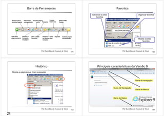 Barra de Ferramentas 
Interrompe 
carregamento Pesquisa 
Prof. Daniel Eduardo Funabashi de Toledo 41 
Avança para a 
próxima página 
Volta para 
página anterior 
Atualiza o 
Conteúdo 
da página 
Correio 
Eletrônico 
Editor HTML 
Padrão 
Vai para página 
inicial 
Abre a pasta 
Favoritos 
Histórico – exibe 
os últimos sites 
visitados 
Imprimir Acessa grupos 
de discussão 
Favoritos 
Prof. Daniel Eduardo Funabashi de Toledo 42 
Adicionar os sites 
favoritos 
Organizar favoritos 
Mostra os sites 
favoritos 
Histórico 
Mostra as páginas que foram acessadas 
Prof. Daniel Eduardo Funabashi de Toledo 43 
Principais características da Versão 9 
Barra de navegação 
Barra de Menus 
Guias de Navegação 
Barra de Status 
Prof. Daniel Eduardo Funabashi de Toledo 44 
24 
 