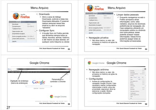 Menu Arquivo 
• Downloads 
 Abre a caixa de diálogo 
Downloads, exibindo a listas dos 
Downloads efetuados. É possível 
realizar pesquisa nessa lista, 
limpá-la ou abrir os arquivos 
“baixados”. 
• Configurar Sync 
 A função Sync do Firefox permite 
que tenhamos sempre todos os 
dados, favoritos, senhas, histórico, 
e até mesmo as abas abertas, em 
qualquer outra máquina ou celular. 
Prof. Daniel Eduardo Funabashi de Toledo 53 
Menu Arquivo 
• Limpar dados pessoais 
Prof. Daniel Eduardo Funabashi de Toledo 54 
• Navegação privativa 
 Não deixa rastros, ou seja, não 
armazena no histórico as ações da 
navegação. 
 Enquanto navegamos na web o 
Firefox armazena várias 
informações, como: sites 
visitados, arquivos de download, 
preferências de navegação, etc. 
Caso estejamos utilizando um 
computador público ou dividindo 
com outra pessoa, essas 
poderão acessar nossas 
informações. Dessa forma 
podemos apagar todas as 
informações armazenadas. 
Google Chrome 
Personalizar e 
Digitação do endereço controlar o Chrome 
(barra de endereços) 
Prof. Daniel Eduardo Funabashi de Toledo 55 
Google Chrome 
Prof. Daniel Eduardo Funabashi de Toledo 56 
• Navegação anônima 
 Não deixa rastros, ou seja, não 
armazena no histórico as ações da 
navegação. 
• Configurações 
 Acessa as configurações do 
navegador Google Chrome: Caso 
necessário realizar configurações 
relacionadas a cache, poup-ups, 
privacidade, segurança, deve-se 
selecionar a opção: Mostrar 
configurações avançadas 
27 
 