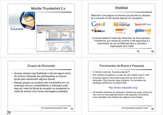 Mozilla Thunderbird 2.x 
61 61 
62 62 
WebMail 
Webmail é uma página na internet que permite ao utilizador 
ler e escrever e-mail usando apenas um navegador. 
A maioria destes E-mails são oferecidos de forma gratuita. 
A tendência, por razões de conforto e até segurança é o 
crescimento do uso do Webmail para a consulta e 
organização de E-mails. 
Grupos de Discussão 
• Grupos virtuais cuja finalidade é discutir algum tema 
de comum interesse dos participantes ou buscar 
ajuda para resolverem alguma dúvida. 
• Nesses grupos os usuários são conectados em um 
endereço comum, possibilitando a interação entre 
eles por meio do Mural de recados ou recebendo e-mails 
de acordo com novas mensagens postadas. 
Prof. Daniel Eduardo Funabashi de Toledo 63 
Ferramentas de Busca e Pesquisa 
• A Internet é enorme. Quantas páginas?? 
• São milhões de páginas e a cada dia são criadas mais e mais. 
• Encontrar alguma informação específica se torna difícil e 
demorado. Para resolver esse problema, há consultas nos 
catálogos eletrônicos na própria Web. 
http://www.wikipedia.org/ 
• Há também sistemas de pesquisas, através dos quais você entra 
com uma ou mais palavras-chave e ele pesquisa, fornecendo 
como resultado uma relação das páginas encontradas. 
Prof. Daniel Eduardo Funabashi de Toledo 64 
29 
 