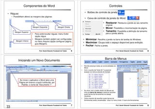 Componentes do Word 
Prof. Daniel Eduardo Funabashi de Toledo 5 
• Réguas 
– Possibilitam alterar as margens das páginas: 
Margem Superior 
Margem Inferior 
Margem Esquerda Margem Direita 
• Para exibir/ocultar réguas: menu Exibir 
opção régua. 
• Margens também podem ser configuradas 
no menu Arquivo opção configurar página, 
guia Margens. 
Controles 
• Botões de controle da janela 
• Caixa de controle da janela do Word 
• Restaurar: Restaura a janela ao seu tamanho 
original; 
• Mover: Possibilita a movimentação da página. 
• Tamanho: Possibilita a definição de tamanho 
para a janela aberta. 
• Minimizar: Recolhe a janela na barra de tarefas do Windows. 
• Maximizar: Ocupa todo o espaço disponível para exibição. 
• Fechar: Fecha a janela. 
Prof. Daniel Eduardo Funabashi de Toledo 6 
Iniciando um Novo Documento 
Ao iniciar o aplicativo o Word abre uma 
Página em branco a qual é atribuída, por 
Padrão, o nome de “Documento 1”. 
Prof. Daniel Eduardo Funabashi de Toledo 7 
Barra de Menus 
• Permite alcançar todas as funcionalidades do 
Prof. Daniel Eduardo Funabashi de Toledo 8 
Word. 
• Com o auxílio da Tecla ALT é possível 
acessar os menus através do teclado: 
Alt + A  Menu Arquivo 
Alt + E  Menu Editar 
Alt + X  Menu Exibir 
Alt + I  Menu Inserir 
Alt + F  Menu Formatar 
Alt + M Menu Ferramentas 
Alt + B  Menu Tabela 
Alt + J  Menu Janela 
Alt + U Menu Ajuda 
• Ao clicar com o botão direito do Mouse em 
cima da barra de menus é possível escolher 
quais barras de ferramentas se deseja 
visualizar. 
• Outra maneira de escolher quais barras de 
ferramentas serão visualizadas: clicar no menu Exibir  barra de ferramentas. 
33 
 