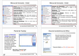 Menus de Comando – Exibir 
Normal: alterna para a exibição de Documento Padrão. 
Layout da Web; Alterna o Documento ativo para o modo 
como será exibido em um navegador da Web. 
Layout de Impressão: Alterna o Documento ativo para o 
modo como a aparência que terão quando impressos. 
Layout de Leitura: Exibe o Documento num layout 
especial para leitura. 
Estrutura de Tópicos: Aqui você pode examinar e 
trabalhar com a estrutura do arquivo no formulário de 
estrutura de tópicos clássico. 
Painel de Tarefas:Exibe o Painel de tarefas no lado 
direito do Documento. 
Barras de Ferramentas: Exibe ou oculta barras de 
ferramentas. 
Régua: Exibe ou oculta a régua horizontal. 
Prof. Daniel Eduardo Funabashi de Toledo 21 
Menus de Comando – Exibir 
Estrutura do Documento: Divide a tela em dois 
painéis, exibindo o documento á direita e sua 
estrutura á esquerda. 
Miniaturas: Exibe miniaturas de cada página num 
painel á esquerda. 
Cabeçalho e Rodapé: Adiciona ou altera o 
Cabeçalho e Rodapé. 
Notas: Exibe e permite alterar notas de rodapé. 
Marcação: exibe marcações comentários, alterações 
controladas, etc. 
Tela Inteira: Exibe o Word em tela inteira ocultando a 
Barra de Menus, de Ferramentas, Régua, Barras de 
Rolagem e Status. 
Zoom: Controla as dimensões do Documento na Tela. 
Prof. Daniel Eduardo Funabashi de Toledo 22 
Painel de Tarefas 
A partir do Painel de 
Tarefas que aparece 
do lado direto da tela, 
os usuários podem 
executar buscas, abrir 
ou iniciar um novo 
documento, visualizar 
o conteúdo de sua 
área de transferência, 
formatar seus 
documentos. Menu Exibir  Painel de Tarefa. 
Tecla de Atalho = CTRL + F1 
Prof. Daniel Eduardo Funabashi de Toledo 23 
Área de transferência do Office 
Área de transferência (Painel de 
Tarefas) melhorada permite que 
copiem até 24 informações 
diferentes de uma só vez. 
Tecla de Atalho = Ctrl + C duas vezes 
Prof. Daniel Eduardo Funabashi de Toledo 24 
37 
 