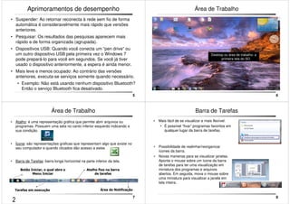 5 
Aprimoramentos de desempenho 
• Suspender: Ao retornar reconecta à rede sem fio de forma 
automática é consideravelmente mais rápido que versões 
anteriores. 
• Pesquisar: Os resultados das pesquisas aparecem mais 
rápido e de forma organizada (agrupada). 
• Dispositivos USB: Quando você conecta um “pen drive” ou 
um outro dispositivo USB pela primeira vez o Windows 7 
pode prepará-lo para você em segundos. Se você já tiver 
usado o dispositivo anteriormente, a espera é ainda menor. 
• Mais leve e menos ocupado: Ao contrário das versões 
anteriores, executa-se serviços somente quando necessário. 
• Exemplo: Não está usando nenhum dispositivo Bluetooth? 
Então o serviço Bluetooth fica desativado. 
6 
Área de Trabalho 
Desktop ou área de trabalho: a 
primeira tela do SO. 
7 
Área de Trabalho 
• Atalho: é uma representação gráfica que permite abrir arquivos ou 
programas. Possuem uma seta no canto inferior esquerdo indicando a 
sua condição. 
• Ícone: são representações gráficas que representam algo que existe no 
seu computador e quando clicados dão acesso a estes 
• Barra de Tarefas: barra longa horizontal na parte inferior da tela. 
Botão Iniciar, o qual abre o 
Menu Iniciar 
Atalho fixo na barra 
de tarefas 
Tarefas em execução Área de Notificação 
8 
Barra de Tarefas 
• Mais fácil de se visualizar e mais flexível: 
• É possível “fixar” programas favoritos em 
qualquer lugar da barra de tarefas. 
• Possibilidade de realinhar/reorganizar 
ícones da barra. 
• Novas maneiras para se visualizar janelas. 
Aponte o mouse sobre um ícone da barra 
de tarefas para ter uma visualização em 
miniatura dos programas e arquivos 
abertos. Em seguida, mova o mouse sobre 
uma miniatura para visualizar a janela em 
tela inteira. 
2 
 