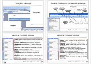 Cabeçalho e Rodapé 
Cabeçalho 
Prof. Daniel Eduardo Funabashi de Toledo 25 
Rodapé 
Barra de Ferramentas – Cabeçalho e Rodapé 
Mostra/Oculta o 
texto do 
documento 
Prof. Daniel Eduardo Funabashi de Toledo 26 
Insere o 
número da 
página 
Formata o 
número da 
página 
Insere a 
data atual 
Navega 
entre 
cabeçalho 
e rodapé 
Mostra 
anterior 
Mostra o 
número total 
de páginas 
Insere a 
hora atual 
Configuração 
da página 
Mostra 
próximo 
Vincular ao 
anterior 
Menus de Comando – Inserir 
Quebra: Insere quebra de página, coluna ou seção no 
Documento. 
Números da Páginas: Insere números de páginas. 
Data e Hora: Adiciona a data e a hora na posição do 
cursor. 
AutoTexto: Cria ou insere uma entrada de AutoTexto. 
Campo: Insere um campo no texto. 
Símbolo: Insere símbolos e caracteres especiais. 
Comentário: Insere um comentário no ponto de 
inserção. 
Referência: Insere uma referência num item de um 
documento. 
Componente da Web: Insere componentes da Web. 
Prof. Daniel Eduardo Funabashi de Toledo 27 
Menus de Comando – Inserir 
Imagem: Insere Clip-arts ou figuras de Arquivo no 
Documento. 
Diagrama: Insere um Diagrama no Documento. 
Caixa de Texto: Insere uma Caixa de Texto no 
Documento. 
Arquivo: Insere todo ou parte do Arquivo 
selecionado no Arquivo ativo no ponto de inserção. 
Objeto: Insere um objeto (desenho, WordArt, 
equação, etc.) no ponto de inserção. 
Indicador: Cria indicadores que você pode usar para 
marcar o texto, os gráficos, as tabelas ou outros itens 
selecionados. 
Hiperlink: Insere um novo ou edita o hiperlink 
especificado. 
Prof. Daniel Eduardo Funabashi de Toledo 28 
38 
 