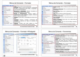 Menus de Comando – Formatar 
Fonte: Altera a fonte do texto selecionado. 
Parágrafo: Altera os recuos de parágrafo, o alinhamento 
do texto, o espaçamento entre linhas, a paginação e 
outros formatos de parágrafo. 
Marcadores e Numeração: Adiciona marcadores ou 
números aos parágrafos selecionados. 
Bordas e Sombreamento: Adiciona bordas e 
sombreamento a texto, parágrafos, páginas, células da 
tabela ou figuras selecionadas. 
Colunas: Permite definir a quantidade de colunas de um 
texto. 
Tabulação: Controla a posição e alinhamento das 
tabulações e determina os tipos de caracteres de 
preenchimento. 
Capitular: Formata uma carta, palavra ou texto 
selecionado com a primeira letra maiúscula grande. 
Prof. Daniel Eduardo Funabashi de Toledo 29 
Menus de Comando – Formatar 
Direção do Texto: Define a direção do texto da célula de uma 
tabela. 
Maiúsculas e Minúsculas: Altera os caracteres para maiúsculas 
ou minúsculas. 
Plano de Fundo: Define a cor e o preenchimento do fundo do 
Documento. 
Tema: Aplica ou remove um tema do Documento. 
Quadros: Controla o tamanho e a posição horizontal e vertical de 
uma moldura selecionada. 
Auto Formatação: Formata o Documento aplicando o estilo do 
modelo anexado. 
Estilos e Formatação: Revisa, edita, cria ou aplica estilos aos 
parágrafos selecionados. 
Revelar Formatação: Abre uma caixa de diálogo mostrando a 
formatação do Documento. 
Objeto: Abre uma caixa de diálogo de formatação de objetos 
Prof. Daniel Eduardo Funabashi de Toledo 30 
Menus de Comando – Formatar Parágrafo 
31 Prof. Daniel Eduardo Funabashi de Toledo 
Menus de Comando – Ferramentas 
Ortografia e Gramática: Verifica se o documento possui 
erros de ortografia, gramática e estilo de redação e exibe 
sugestões para corrigi-los. 
Pesquisar: Abre caixa de diálogo de Pesquisa. 
Idioma: Atribui o idioma do texto selecionado em um 
arquivo que contém mais de um idioma. O verificador 
ortográfico usará automaticamente o dicionário do idioma 
atribuído. 
Contar Palavras: conta o número de páginas, caracteres, 
parágrafos e linhas do Documento. 
Auto Resumo: Cria um resumo automático do Documento. 
Insere sinopse ou síntese ou cria novo Documento e 
armazena o resumo nele. 
Espaço de Tamanho Compartilhado: Se conecta a Web 
permitindo compartilhar o Documento. 
Controlar Alterações: Permite realçar as alterações feitas 
no Documento cabendo ao Usuário aceitá-las ou rejeitá-las. 
Prof. Daniel Eduardo Funabashi de Toledo 32 
39 
 