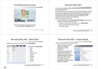 Informática para Concursos 
1 
Prof. Daniel Eduardo Funabashi de Toledo 
E-mail: funabashi.daniel@gmail.com 
Microsoft Office 2007 
• É uma versão do Microsoft Office, parte da família Microsoft Windows de 
programas de escritório. 
• A versão 2007 oferece inovações para aumentar produtividade e rapidez. 
• As melhorias começam pela interface dos aplicativos tradicionais como 
Word, Excel, PowerPoint, Access e Outlook. Operações de edição e 
formatação demoram menos tempo para serem realizadas, assim 
gastamos tempo com tarefas mais importantes. 
Prof. Daniel Eduardo Funabashi de Toledo 2 
• Novas funcionalidades, tais como: 
• Nova interface gráfica chamada Fluent User Interface, substituindo 
os menus e barras de ferramentas por; 
• Botão de menu central, conhecido como o “Botão Office”. 
• Barra de ferramentas de acesso rápido 
• Faixas de Opções 
Microsoft Office 2007 - Botão Office 
• Botão de menu central, conhecido como o “Botão Office”. 
• Comandos do “Botão Office” 
• Novo 
• Abrir 
• Salvar 
• Salvar Como 
• Imprimir 
• Preparar 
• Enviar 
• Publicar 
• Fechar 
Prof. Daniel Eduardo Funabashi de Toledo 3 
Microsoft Office 2007 – Acesso Rápido 
• Barra de ferramentas de acesso rápido. 
• Pequena área que dispõe 
das funcionalidades 
utilizadas com maior 
frequência. 
• Pode-se personalizar essa 
Prof. Daniel Eduardo Funabashi de Toledo 4 
área para contemplar os 
favoritos de cada usuário, 
independentemente de qual 
guia esteja selecionada. 
• Por padrão esta área 
apresenta as opções Salvar, 
Desfazer e Repetir 
41 
 