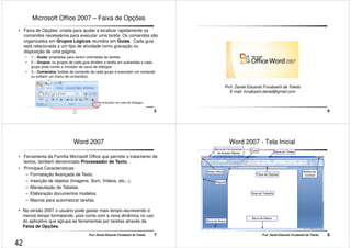Microsoft Office 2007 – Faixa de Opções 
• Faixa de Opções: criada para ajudar a localizar rapidamente os 
comandos necessários para executar uma tarefa. Os comandos são 
organizados em Grupos Lógicos reunidos em Guias. Cada guia 
está relacionada a um tipo de atividade como gravação ou 
disposição de uma página. 
• 1 – Guias: projetadas para serem orientadas às tarefas 
• 2 – Grupos: os grupos de cada guia dividem a tarefa em subtarefas e cada 
grupo pode conter o iniciador de caixa de diálogos 
• 3 – Comandos: botões de comando de cada grupo e executam um comando 
Prof. Daniel Eduardo Funabashi de Toledo 5 
ou exibem um menu de comandos). 
6 
Prof. Daniel Eduardo Funabashi de Toledo 
E-mail: funabashi.daniel@gmail.com 
Word 2007 
• Ferramenta da Família Microsoft Office que permite o tratamento de 
textos, também denominado Processador de Texto. 
• Principais Características: 
– Formatação Avançada de Texto. 
– Inserção de objetos (Imagens, Som, Vídeos, etc...). 
– Manipulação de Tabelas. 
– Elaboração documentos modelos. 
– Macros para automatizar tarefas. 
• Na versão 2007 o usuário pode gastar mais tempo escrevendo e 
menos tempo formatando, pois conta com a nova dinâmica no uso 
do aplicativo que agrupa as ferramentas por tarefas através da 
Faixa de Opções. 
Prof. Daniel Eduardo Funabashi de Toledo 7 
Word 2007 - Tela Inicial 
Barra de Títulos 
Barra de Ferramentas Guias 
de Acesso Rápido 
Botão Office 
Réguas 
Botões de 
Faixa de Opções Controle 
Prof. Daniel Eduardo Funabashi de Toledo 8 
Barra de Status 
Área de Trabalho 
Barra de Status 
42 
 