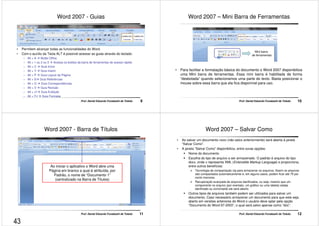 Word 2007 - Guias 
• Permitem alcançar todas as funcionalidades do Word. 
• Com o auxílio da Tecla ALT é possível acessar as guias através do teclado: 
– Alt + A  Botão Office 
– Alt + 1 ou 2 ou 3  Acessa os botões da barra de ferramentas de acesso rápido 
– Alt + C  Guia Início 
– Alt + Y  Guia Inserir 
– Alt + P  Guia Layout da Página 
– Alt + S Guia Referências 
– Alt + O  Guia Correspondências 
– Alt + V  Guia Revisão 
– Alt + J1 Guia Exibição 
– Alt + FJ  Guia Formatar 
Prof. Daniel Eduardo Funabashi de Toledo 9 
Word 2007 – Mini Barra de Ferramentas 
Mini barra 
de ferramentas 
• Para facilitar a formatação básica do documento o Word 2007 disponibiliza 
uma Mini barra de ferramentas. Essa mini barra é habilitada de forma 
“desbotada” quando selecionamos uma parte do texto. Basta posicionar o 
mouse sobre essa barra que ela fica disponível para uso. 
Prof. Daniel Eduardo Funabashi de Toledo 10 
Word 2007 - Barra de Títulos 
Ao iniciar o aplicativo o Word abre uma 
Página em branco a qual é atribuída, por 
Padrão, o nome de “Documento 1” 
(centralizado na Barra de Títulos) 
Prof. Daniel Eduardo Funabashi de Toledo 11 
Word 2007 – Salvar Como 
• Ao salvar um documento novo (não salvo anteriormente) será aberta à janela 
“Salvar Como”. 
• A janela “Salvar Como” disponibiliza, entre ouras opções: 
 Nome do documento 
 Escolha do tipo de arquivo a ser armazenado. O padrão é arquivo do tipo 
docx, onde x representa XML (Extensible Markup Language) e proporciona, 
entre outros benefícios: 
 Tecnologia de compactação zip para armazenar os arquivos. Assim os arquivos 
são compactados automaticamente e, em alguns casos, podem ficar até 75 por 
cento menores. 
 Recuperação avançada de arquivos danificados, ou seja, mesmo que um 
componente no arquivo (por exemplo, um gráfico ou uma tabela) esteja 
danificado ou corrompido ele será aberto. 
 Outros tipos de arquivos também podem ser utilizados para salvar um 
documento. Caso necessário armazenar um documento para que este seja 
aberto em versões anteriores do Word o usuário deve optar pela opção 
“Documento do Word 97-2003”, o qual será salvo apenas como “doc”. 
Prof. Daniel Eduardo Funabashi de Toledo 12 
43 
 