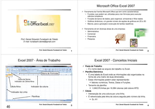 Prof. Daniel Eduardo Funabashi de Toledo 
E-mail: funabashi.daniel@gmail.com 
1 Prof. Daniel Eduardo Funabashi de Toledo 
Microsoft Office Excel 2007 
 Ferramenta da Família Microsoft Office que tem como características: 
• Funções, que podem ser utilizadas para criar fórmulas para executar 
cálculos complexos 
• Funções de banco de dados, para organizar, armazenas e filtrar dados 
• Gráficos dinâmicos; um grande número de opções de gráficos em 2D e 3D 
• Macros, para a gravação e execução de tarefas repetitivas 
 Ferramenta útil em diversas áreas de uma empresa: 
• Administrativa 
• Comercial 
• Financeira 
2 Prof. Daniel Eduardo Funabashi de Toledo 
• Pesquisa 
Excel 2007 - Área de Trabalho 
Barra de Fórmulas 
Caixa de Nome: 
Indicador da Célula Ativa 
Célula Ativa Indicador da coluna 
3 Prof. Daniel Eduardo Funabashi de Toledo 
Indicador da Linha 
Planilhas 
Excel 2007 - Conceitos Iniciais 
 Pasta de Trabalho 
– É o nome dado ao arquivo de trabalho no Excel. 
 Planilha Eletrônica 
• É uma tabela do Excel onde as informações são organizadas na 
forma de uma matriz de duas dimensões. 
• Estas informações podem estar representando: 
 Valores numéricos, Textos, Datas e Funções. 
• Tamanho da planilha: 
 1.048.576 linhas por 16.384 colunas (até coluna XFD) 
 Célula 
• Intersecção de uma coluna por uma linha. 
• É referenciada pela letra da coluna seguida pelo número da linha. 
4 Prof. Daniel Eduardo Funabashi de Toledo 
 Ex: A1 
46 
 