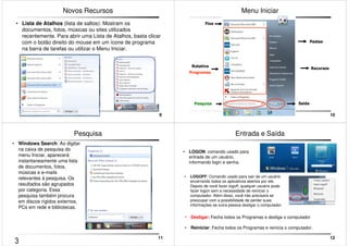 9 
Novos Recursos 
• Lista de Atalhos (lista de saltos): Mostram os 
documentos, fotos, músicas ou sites utilizados 
recentemente. Para abrir uma Lista de Atalhos, basta clicar 
com o botão direito do mouse em um ícone de programa 
na barra de tarefas ou utilizar o Menu Iniciar. 
10 
Menu Iniciar 
Fixa 
Rotativa 
Programas 
Pesquisa 
Pastas 
Recursos 
Saída 
11 
Pesquisa 
• Windows Search: Ao digitar 
na caixa de pesquisa do 
menu Iniciar, aparecerá 
instantaneamente uma lista 
de documentos, fotos, 
músicas e e-mails 
relevantes á pesquisa. Os 
resultados são agrupados 
por categoria. Essa 
pesquisa também procura 
em discos rígidos externos, 
PCs em rede e bibliotecas. 
12 
Entrada e Saída 
• LOGON: comando usado para 
entrada de um usuário, 
informando login e senha. 
• LOGOFF: Comando usado para sair de um usuário 
encerrando todos os aplicativos abertos por ele. 
Depois de você fazer logoff, qualquer usuário pode 
fazer logon sem a necessidade de reiniciar o 
computador. Além disso, você não precisará se 
preocupar com a possibilidade de perder suas 
informações se outra pessoa desligar o computador 
• Desligar: Fecha todos os Programas e desliga o computador 
• Reiniciar: Fecha todos os Programas e reinicia o computador. 
3 
 