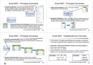 Excel 2007 – Principais Comandos 
 Formato de Número: essa caixa de seleção tem como 
padrão a seleção “Geral”, mas podemos escolher como 
os valores de uma célula serão exibidos. Os principais 
são: Moeda, Percentual, Data e Hora. 
 Formato de Número de Contabilização: possibilita que a(s) célula(s) 
selecionada(s) recebam uma unidade monetária. Também é possível a 
escolha de um formato alternativo de unidade monetária, como 
exemplo, podemos escolher Dólares ou Euro ao invés de Real. 
13 Prof. Daniel Eduardo Funabashi de Toledo 
Excel 2007 – Principais Comandos 
 Estilo de Porcentagem: exibe o valor da(s) célula(s) 
selecionada(s) como percentual. 
 Separador de Milhares: exibe o valor da(s) célula(s) selecionada(s) com 
um separador de milhares. Este comando apenas altera o formato da(s) 
célula(s) selecionada(s) para contábil sem um símbolo de moeda. 
14 Prof. Daniel Eduardo Funabashi de Toledo 
Excel 2007 – Principais Comandos 
 Aumentar Casas Decimais: Mostra os valores da(s) célula(s) 
selecionada(s) com mais casas decimais, proporcionando a exibição dos 
valores de forma mais precisa. 
 Diminuir Casas Decimais: Mostra os valores da(s) célula(s) 
selecionada(s) com menos casas decimais, proporcionando a exibição 
dos valores de forma menos precisa. 
15 Prof. Daniel Eduardo Funabashi de Toledo 
Excel 2007 - Trabalhando com Fórmulas 
 O Excel têm Funções pré-definidas que auxiliam a escrever 
Fórmulas freqüentemente usadas e/ou Fórmulas Complexas. 
 Lembrando: Toda fórmula TEM que começar com sinal de igual (=). 
 Toda função exige parênteses 
 Toda função possui um NOME 
 Funções podem ter argumentos: Um número, um texto, uma referência a 
Célula, um ou mais argumentos separados por Ponto e Vírgula (;) 
Exemplos: = Hoje() 
= Agora() 
= Raiz(16) 
16 Prof. Daniel Eduardo Funabashi de Toledo 
Exemplos: = A1 + A2 + A3 
= (5 + 4) / 3 
= PI( ) * A2 ^ 2 
49 
 