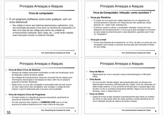 Principais Ameaças e Ataques 
Vírus de computador 
• É um programa (software) como outro qualquer, com um 
único diferencial: 
– Seu código é nocivo aos sistemas operacionais e aplicativos. Uma 
vez executado ele passa a ficar ativo na memória do computador e é 
feita uma cópia de seu código para dentro da unidade de 
armazenamento (disquete, disco rígido, etc...) onde serão rodadas 
suas instruções nocivas no sistema infectado. 
5 Prof. Daniel Eduardo Funabashi de Toledo 
Principais Ameaças e Ataques 
Vírus de Computador. Infecção: como acontece ? 
• Vírus por Pendrive 
–– O criador do vírus grava seu código destrutivo em um dispositivo de 
armazenamento e executa-o em máquinas que são usadas por várias 
pessoas. Ex.: Cyber Café, empresas etc. 
– O próximo usuário a utilizar o computador infectado, entrará com seu 
dispositivo de armazenamento e o vírus que já está carregado na memória, 
se auto copiará ocultamente para o esse dispositivo, gerando assim mais 
um “hospedeiro”. 
6 Prof. Daniel Eduardo Funabashi de Toledo 
• Vírus por e-mail 
– Forma mais eficiente de se disseminar um Vírus. Ao abrir um anexo de uma 
mensagem será iniciado o processo de execução das instruções contidas 
em seu código. 
Principais Ameaças e Ataques 
• Vírus de Boot (Vírus de Sistema) 
– Infecção de códigos executáveis localizados no setor de inicialização, tanto 
de disquetes, quanto de discos rígidos. 
–– As unidades de armazenamento reservam uma parte de seu espaço para 
informações relacionadas à formatação do disco, além de um pequeno 
programa chamado “Bootstrap”. 
– Desta forma, os vírus são carregados e executados toda vez que ocorrer 
um boot. Após terem sido carregados, eles carregam o código de boot 
original, o qual foi deslocado pelo vírus para outra localidade. 
• Vírus de Arquivo (Vírus de Programa) 
– Principal missão é a infecção de arquivos executáveis, geralmente os 
7 Prof. Daniel Eduardo Funabashi de Toledo 
arquivos de extensão EXE e COM. 
– Um dos arquivos mais visados é o COMMAND.COM, que é um dos 
arquivos do sistema operacional com maior índice de execução. 
Principais Ameaças e Ataques 
• Vírus de Macro 
– Responsável por criar e executar macros (automatização) no Microsoft 
Office. 
• Time Bomb 
– Os vírus do tipo bomba-relógio são programados para se ativarem em 
determinados momentos, definidos pelo seu criador. Uma vez infectando um 
determinado sistema, o vírus somente se tornará ativo e causará algum tipo 
de dano no dia ou momento previamente definido. Alguns vírus se tornaram 
famosos, como o Sexta-Feira 13“. 
• Vírus no Orkut 
– Capaz de enviar scraps (recados) automaticamente para todos os contatos 
da vítima na rede social, além de roubar senhas e contas bancárias de um 
micro infectado através da captura de teclas e cliques. 
8 Prof. Daniel Eduardo Funabashi de Toledo 
55 
 
