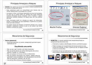 Principais Ameaças e Ataques 
• COOKIES: São registros que servem para rastrear e manter as preferências de 
um Usuário ao navegar pela Internet. 
– Estas preferências podem ser compartilhadas entre diversos sites na 
Internet, afetando assim a privacidade de um Usuário. 
– Ao acessar um Site, o seu Browser disponibiliza uma serie de informações, 
de modo que os Cookies podem ser utilizados para manter referencias 
contendo informações de seu computador, como o hardware, o sistema 
operacional, softwares instalados e, em alguns casos, ate o seu endereço 
de e-mail. 
– Estas informações podem ser utilizadas por alguém mal intencionado, 
portanto, é aconselhável que seja desabilitado o recebimento de Cookies, 
13 Prof. Daniel Eduardo Funabashi de Toledo 
exceto para sites confiáveis. 
– As versões recentes dos Browsers normalmente permitem que o Usuário 
desabilite o recebimento, confirme se quer ou não receber e ate mesmo 
visualize o conteúdo dos Cookies. 
Principais Ameaças e Ataques 
14 
MMoozziillllaa FFiirreeffooxx IInntteerrnneett EExxpplloorreerr 
Prof. Daniel Eduardo Funabashi de Toledo 
Mecanismos de Segurança 
• Senha (password) 
– Serve para autenticar um usuário, assegurando que este é quem 
realmente diz ser! 
Escolhendo uma senha 
– Não use seu Login invertido, com letras maiúsculas; 
– Não use senhas óbvias (se você for flamenguista não use as 
palavras “mengão” ou “rubronegro”; 
– Não use qualquer um de seus nomes ou sobrenomes; 
– Não use qualquer informação a seu respeito (apelido, placa de 
automóvel, numero de telefone, nome de pessoas de sua família, 
data de nascimento, endereço, cep, cpf, etc); 
– Use senhas Alfanuméricas (números e letras). 
15 Prof. Daniel Eduardo Funabashi de Toledo 
Mecanismos de Segurança 
• BIOMETRIA: é o estudo estatístico das características físicas ou 
comportamentais dos seres vivos. 
–– A biometria é usada na identificação criminal e controle de acesso. 
– Podem se basear em características de diversas partes do corpo 
humano por exemplo: os olhos, a palma da mão, as digitais do dedo, 
a retina ou íris dos olhos. 
– A premissa em que se fundamentam é a de que cada indivíduo é 
único e possuí características físicas e de comportamento distintas. 
16 Prof. Daniel Eduardo Funabashi de Toledo 
57 
 