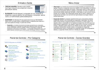 13 
Entrada e Saída 
• TROCAR USUÁRIO: Permite a outro usuário 
fazer logon enquanto seus programas e arquivos 
permanecem abertos. 
• BLOQUEAR: Permite bloquear o computador em uso, mantendo os 
programas e arquivos abertos. Se você bloquear o computador, apenas 
você ou um administrador poderá desbloqueá-lo. 
• SUSPENDER: No Windows XP essa opção denominava-se “EM ESPERA”. 
Assim como na versão anterior, podemos alterar o suspender para Hibernar a 
partir das opções de energia, no painel de controle. 
• Suspensão é um estado de economia de energia que permite que o computador 
reinicie rapidamente a operação de energia plena (geralmente após vários segundos) 
quando você desejar continuar o trabalho. Colocar o computador no estado de 
suspensão é como pausar um DVD player — o computador imediatamente para o que 
estiver fazendo e fica pronto para reiniciar quando você desejar continuar o trabalho. 
14 
Menu Iniciar 
• Hibernação é um estado de economia de energia projetado principalmente para 
laptops. Enquanto a suspensão coloca seu trabalho e as configurações na memória 
e usa uma pequena quantidade de energia, a hibernação coloca no disco rígido os 
documentos e programas abertos e desliga o computador. De todos os estados de 
economia de energia usados pelo Windows, a hibernação é a que consome menos 
energia. Em um laptop, use a hibernação quando não for utilizar o laptop por um 
longo período de tempo e se você não tiver oportunidade de carregar a bateria 
durante esse tempo. 
• Suspensão híbrida foi projetado especificamente para computadores desktop. 
Suspensão híbrida é uma combinação de suspensão e hibernação. Ele coloca 
todos os documentos e programas abertos na memória e no disco rígido e, em 
seguida, coloca o computador em um estado de energia fraca, de forma que você 
possa retomar rapidamente o seu trabalho. Dessa forma, se ocorrer uma falha de 
energia, o Windows poderá restaurar seu trabalho do disco rígido. Quando a 
suspensão híbrida estiver ativada, colocar o computador em suspensão 
automaticamente coloca o computador em suspensão híbrida. Em computadores 
desktop, a suspensão híbrida costuma vir ativada por padrão. 
15 
Painel de Controle – Por Categoria 
16 
Painel de Controle – Ícones Grandes 
4 
 