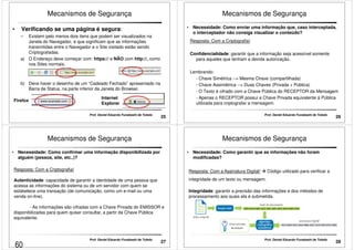 Mecanismos de Segurança 
• Verificando se uma página é segura: 
– Existem pelo menos dois itens que podem ser visualizados na 
Janela do Navegador, e que significam que as informações 
transmitidas entre o Navegador e o Site visitado estão sendo 
Criptografadas. 
a) O Endereço deve começar com: https:// e NÃO com http://, como 
nos Sites normais. 
b) Deve haver o desenho de um “Cadeado Fechado” apresentado na 
Barra de Status, na parte inferior da Janela do Browser. 
Firefox Internet 
Explorer 
25 Prof. Daniel Eduardo Funabashi de Toledo 
Mecanismos de Segurança 
• Necessidade: Como enviar uma informação que, caso interceptada, 
o interceptador não consiga visualizar o conteúdo? 
Resposta: Com a Criptografia! 
Confidencialidade: garantir que a informação seja acessível somente 
para aqueles que tenham a devida autorização. 
Lembrando: 
- Chave Simétrica -- Mesma Chave (compartilhada) 
- Chave Assimétrica -- Duas Chaves (Privada + Pública) 
- O Texto é cifrado com a Chave Pública do RECEPTOR da Mensagem 
- Apenas o RECEPTOR possui a Chave Privada equivalente á Pública 
utilizada para criptografar a mensagem. 
26 Prof. Daniel Eduardo Funabashi de Toledo 
Mecanismos de Segurança 
• Necessidade: Como confirmar uma informação disponibilizada por 
alguém (pessoa, site, etc..)? 
Resposta: Com a Criptografia! 
Autenticidade: capacidade de garantir a identidade de uma pessoa que 
acessa as informações do sistema ou de um servidor com quem se 
estabelece uma transação (de comunicação, como um e-mail ou uma 
venda on-line). 
- As informações são cifradas com a Chave Privada do EMISSOR e 
disponibilizadas para quem quiser consultar, a partir da Chave Pública 
equivalente. 
27 Prof. Daniel Eduardo Funabashi de Toledo 
Mecanismos de Segurança 
• Necessidade: Como garantir que as informações não foram 
modificadas? 
Resposta: Com a Assinatura Digital!  Código utilizado para verificar a 
integridade de um texto ou mensagem. 
Integridade: garantir a precisão das informações e dos métodos de 
processamento aos quais ela é submetida. 
28 Prof. Daniel Eduardo Funabashi de Toledo 
60 
 