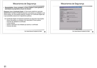 Mecanismos de Segurança 
• Necessidades: Como conseguir a Chave Pública? Como garantir a 
identidade do proprietário do par de chaves? 
Resposta: Com o Certificado Digital!  Documento eletrônico assinado 
digitalmente e cumpre a função de associar uma pessoa ou entidade a uma 
chave pública. As informações públicas contidas num certificado digital são 
o que possibilita colocá-lo em repositórios públicos. 
Um Certificado Digital normalmente apresenta as seguintes informações: 
• Nome da pessoa ou entidade a ser associada à chave pública 
• Período de validade do certificado 
• Chave pública 
• Nome e assinatura da entidade que assinou o certificado 
• Número de série. 
29 Prof. Daniel Eduardo Funabashi de Toledo 
Mecanismos de Segurança 
30 Prof. Daniel Eduardo Funabashi de Toledo 
61 
 