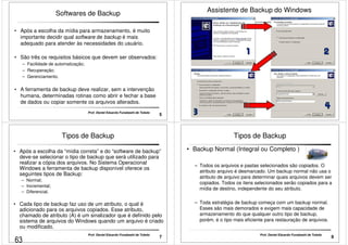 Softwares de Backup 
• Após a escolha da mídia para armazenamento, é muito 
importante decidir qual software de backup é mais 
adequado para atender às necessidades do usuário. 
• São três os requisitos básicos que devem ser observados: 
– Facilidade de automatização; 
– Recuperação; 
– Gerenciamento. 
• A ferramenta de backup deve realizar, sem a intervenção 
humana, determinadas rotinas como abrir e fechar a base 
de dados ou copiar somente os arquivos alterados. 
5 Prof. Daniel Eduardo Funabashi de Toledo 
Assistente de Backup do Windows 
6 
Tipos de Backup 
• Após a escolha da “mídia correta” e do “software de backup” 
deve-se selecionar o tipo de backup que será utilizado para 
realizar a cópia dos arquivos. No Sistema Operacional 
Windows a ferramenta de backup disponível oferece os 
seguintes tipos de Backup: 
– Normal; 
– Incremental; 
– Diferencial. 
• Cada tipo de backup faz uso de um atributo, o qual é 
adicionado para os arquivos copiados. Esse atributo, 
chamado de atributo (A) é um sinalizador que é definido pelo 
sistema de arquivos do Windows quando um arquivo é criado 
ou modificado. 
7 Prof. Daniel Eduardo Funabashi de Toledo 
Tipos de Backup 
• Backup Normal (Integral ou Completo ) 
–– Todos os arquivos e pastas selecionados são copiados. O 
atributo arquivo é desmarcado. Um backup normal não usa o 
atributo de arquivo para determinar quais arquivos devem ser 
copiados. Todos os itens selecionados serão copiados para a 
mídia de destino, independente do seu atributo. 
– Toda estratégia de backup começa com um backup normal. 
Esses são mais demorados e exigem mais capacidade de 
armazenamento do que qualquer outro tipo de backup, 
porém, é o tipo mais eficiente para restauração de arquivos. 
8 Prof. Daniel Eduardo Funabashi de Toledo 
63 
 