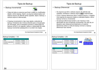 Tipos de Backup 
• Backup Incremental 
– Cópia de todos os arquivos que foram criados ou modificados 
desde o último backup. Assim, os arquivos selecionados com 
atributo arquivo (A) definido serão copiados. Após o backup, o 
atributo arquivo é desmarcado. 
– O backup incremental é o tipo mais rápido e reduzido de 
backup. Entretanto ele é menos eficiente para a recuperação 
de informação, pois é necessário primeiro a restauração do 
backup normal e, em seguida, realizar a restauração de cada 
backup incremental subsequente e na ordem de criação. 
9 Prof. Daniel Eduardo Funabashi de Toledo 
Tipos de Backup 
• Backup Diferencial 
–– Os arquivos que têm o atributo arquivo (A) definido são 
copiados, entretanto o atributo arquivo NÃO é desmarcado. 
– Como o backup diferencial utiliza o atributo arquivo, o trabalho 
inclui apenas os arquivos criados ou alterados desde o último 
backup normal ou incremental. 
– Os backups diferenciais tendem a ser maiores e mais 
demorados do que os backups incrementais. No caso de um 
desastre, para restaurarmos totalmente um sistema 
deveremos utilizar a mídia do backup normal e o backup 
diferencial mais recente. 
10 Prof. Daniel Eduardo Funabashi de Toledo 
Backup Completo – 1/9 
Nome Modificado em Tamanho Atributo 
Edital 01/07/2010 600 MB A 
Conteúdo_programático 01/07/2010 200 MB A 
Exercícios 01/07/2010 20 MB A 
Backup Completo – 2/9 
Nome Modificado em Tamanho Atributo 
Edital 01/07/2010 600 MB A 
Conteúdo_programático 01/07/2010 200 MB A 
Exercícios 01/07/2010 20 MB A 
Backup Completo 
Data: 02/07/2010 
Tamanho: 820 MB 
Nome Modificado em Tamanho Atributo 
Edital 01/07/2010 600 MB 
Conteúdo_programático 01/07/2010 200 MB 
Exercícios 01/07/2010 20 MB 
64 
 