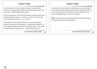 Excel x Calc 
No Excel ao digitar o nome de uma função “sem acento”, ex: Media, Minimo, 
Maximo, etc...o programa aceita normalmente. Porém essa mesma “grafia’ no Calc 
não é aceito. É necessário digitar a palavra correta. 
No Excel para referenciar uma célula de outra planilha é necessário colocar o nome 
da planilha seguindo do símbolo ( ! ) e a célula, ex.: =plan1!A1. Já no Calc esse 
mesmo procedimento deverá ter o ( . ), ex.: =plan1.A1 
Para referências a outros arquivos o Excel faz uso do nome do arquivo entre 
colchetes ([ ]) seguido do nome da planilha, ex.: =[aulainformatica.xls]plan1!A1. No 
Calc é necessário colocar o nome do arquivo entre aspas simples (' ') e do símbolo 
de cerquilha (#) após a aspas simples, ex.: ='aulainformatica.xls'#plan1.A1 
13 Prof. Daniel Eduardo Funabashi de Toledo 
Excel x Calc 
A alça de preenchimento do Excel faz o trabalho lógico, ou seja, se você digitar 1 
em uma célula, e arrastar a alça de preenchimento ele irá preenche apenas com o 
número 1 as demais células, no Calc ela já irá mostrar a ordem lógica: 1,2,3... 
mesmo você digitando apenas 1 número como referência. 
OBS.: Tanto no Excel como no Calc, caso seja iniciado uma sequencia lógica, a 
ferramenta irá dar sequencia no preenchimento! 
14 Prof. Daniel Eduardo Funabashi de Toledo 
75 
 