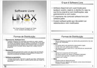 1 
Software Livre 
Prof. Daniel Eduardo Funabashi de Toledo 
E-mail: funabashi.daniel@gmail.com 
2 
O que é Software Livre 
• Software disponível com a permissão para 
qualquer usuário, copiá-lo, e distribuí-lo, seja na 
sua forma original ou com modificações, seja 
gratuitamente ou com custos 
• É importante não confundir software livre com 
software grátis 
• Existem software grátis que não podem ser 
redistribuídos e nem modificados 
3 
Formas de Distribuição 
• Opensource, Software livre 
– Qualquer programa de computador que pode ser usado, copiado, 
estudado e redistribuído sem restrições. O conceito de livre se opõe 
ao conceito de software restritivo (software proprietário). A maneira 
usual de distribuição de software livre é anexar a este uma licença 
de software livre, e também deixar disponível o código fonte do 
programa. 
• Shareware 
– Disponibilizado gratuitamente, porém com algum tipo de limitação. 
Sharewares geralmente possuem funcionalidades limitadas e/ou 
tempo de uso gratuito do software limitado. 
• Software proprietário 
– Também denominado “não livre” é aquele cuja cópia, redistribuição 
ou modificação são em alguma medida restritos pelo seu criador ou 
distribuidor. 
4 
Formas de Distribuição 
• Freeware 
– São os softwares que podem ser distribuídos gratuitamente mas não 
podem ser modificados 
• Demo 
– As versões demo são geralmente relacionadas a jogos 
– Versão mais curta, apenas para avaliação 
– São grande (ocupam vários CD’s), o que dificulta ser caracterizado 
como Shareware 
• Trial 
– Aplicam-se a programas de forma geral 
– Não deixa exportar nem salvam os trabalhos realizados 
– Só servem para aprender a trabalhar com software 
– Expiram com o tempo 
• Beta 
– Versões ainda em desenvolvimento 
– Muitas vezes com aspectos de freeware, outras vezes shareware. 
Precede a versão oficial 
76 
 