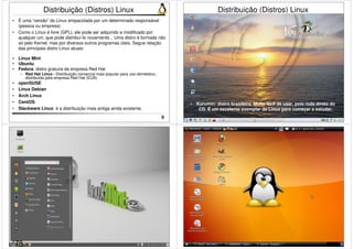 9 
Distribuição (Distros) Linux 
• É uma “versão” do Linux empacotada por um determinado responsável 
(pessoa ou empresa) 
• Como o Linux é livre (GPL), ele pode ser adquirido e modificado por 
qualquer um, que pode distribuí-lo novamente... Uma distro é formada não 
só pelo Kernel, mas por diversos outros programas úteis. Segue relação 
das principais distro Linux atuais: 
• Linux Mint 
• Ubuntu 
• Fedora: distro gratuira da empresa Red Hat 
– Red Hat Linux– Distribuição comercial mais popular para uso doméstico, 
distribuída pela empresa Red Hat (EUA) 
• openSUSE 
• Linux Debian 
• Arch Linux 
• CentOS 
• Slackware Linux: é a distribuição mais antiga ainda existente. 
10 
Distribuição (Distros) Linux 
• Kurumin: distro brasileira. Muito fácil de usar, pois roda direto do 
CD. É um excelente exemplar de Linux para começar a estudar. 
11 12 
78 
 