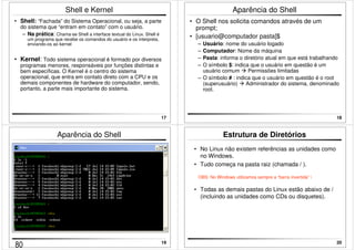 17 
Shell e Kernel 
• Shell: “Fachada” do Sistema Operacional, ou seja, a parte 
do sistema que “entram em contato” com o usuário. 
– Na prática: Chama-se Shell a interface textual do Linux. Shell é 
um programa que recebe os comandos do usuário e os interpreta, 
enviando-os ao kernel 
• Kernel: Todo sistema operacional é formado por diversos 
programas menores, responsáveis por funções distintas e 
bem específicas. O Kernel é o centro do sistema 
operacional, que entra em contato direto com a CPU e os 
demais componentes de hardware do computador, sendo, 
portanto, a parte mais importante do sistema. 
18 
Aparência do Shell 
• O Shell nos solicita comandos através de um 
prompt; 
• [usuario@computador pasta]$ 
– Usuário: nome do usuário logado 
– Computador: Nome da máquina 
– Pasta: informa o diretório atual em que está trabalhando 
– O símbolo $: indica que o usuário em questão é um 
usuário comum  Permissões limitadas 
– O símbolo # : indica que o usuário em questão é o root 
(superusuário)  Administrador do sistema, denominado 
root. 
19 
Aparência do Shell 
20 
Estrutura de Diretórios 
• No Linux não existem referências as unidades como 
no Windows. 
• Tudo começa na pasta raiz (chamada / ). 
OBS: No Windows utilizamos sempre a “barra invertida”  
• Todas as demais pastas do Linux estão abaixo de / 
(incluindo as unidades como CDs ou disquetes). 
80 
 