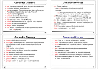 25 
Comandos Diversos 
• mv: origem destino: Move Arquivos e/ou Diretórios 
• cp: Copia Arquivos e/ou Diretórios 
• man comando: Exibe informações Sobre o Comando 
Passado como parâmetro, tipo help, “manual” 
• mount: Monta dispositivos 
• umount: Desmonta dispositivos 
• su usuário: Mudar o Usuário; 
• file arquivo: Ver o Tipo do Arquivo; 
• chmod: Muda Permissões de Arquivos e/ou Diretório 
• chown: Muda Dono do Arquivo 
• aptget: Instala programas 
• cat: Mostra o conteúdo de um arquivo binário ou texto. 
uso: cat [arquivo] 
26 
Comandos Diversos 
• rm: Apaga arquivos. 
– uso: rm [opções][caminho][arquivo/diretório] 
– opções: 
• -r, recursive: usado para remover arquivos em subdiretórios. 
• -f, force: Remove os arquivos sem confirmação do usuário. 
• df: Mostra o espaço livre/ocupado de cada partição. 
– opção: h, mostra o espaço livre/ocupado em MB, KB, GB. 
• ln: Cria links para arquivos e diretórios no sistema. 
• du: Mostra o espaço ocupado por arquivos e subdiretórios 
do diretório atual. 
• find: Procura por arquivos/diretórios no disco. 
• date: mostra a data e a hora atual. 
27 
Comandos Diversos 
• reboot: Reinicia o computador 
• shutdown: Desliga/ reinicia o computador imediatamente 
ou após determinado tempo (programável) de forma 
segura. 
• halt: desliga o computador 
• history: mostra os últimos comandos inseridos. 
• cal: exibe um calendário. 
• lpr arquivo: imprime o arquivo especificado. 
• adduser: Adiciona um usuário no sistema. 
• passwd: Muda a senha do usuário. 
• groups: Mostra os grupos que o usuário pertence 
28 
Comandos Diversos 
• tail: Exibe as 10 últimas linhas de um arquivo 
• head: Exibe as 10 primeiras linhas de um arquivo 
• touch: Modifica a data e hora de acesso e modificação de 
arquivos 
• diff: Compara dois arquivos de texto e mostra as 
diferenças entre eles 
• cut: utilizado para cortar partes de arquivos/diretórios 
• grep: scaneia a saída linha por linha procurando pelos 
argumentos especificados na sintaxe do comando. Como 
se fosse uma pesquisa 
82 
 