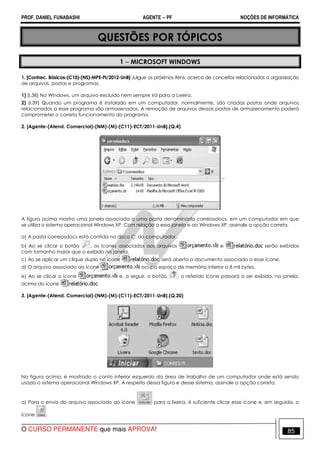 PROF. DANIEL FUNABASHI AGENTE − PF NOÇÕES DE INFORMÁTICA 
QUESTÕES POR TÓPICOS 
1 − MICROSOFT WINDOWS 
1. [Conhec. Básicos-(C10)-(NS)-MPE-PI/2012-UnB] Julgue os próximos itens, acerca de conceitos relacionados a organização 
de arquivos, pastas e programas. 
1) (I.38) No Windows, um arquivo excluído nem sempre irá para a Lixeira. 
2) (I.39) Quando um programa é instalado em um computador, normalmente, são criadas pastas onde arquivos 
relacionados a esse programa são armazenados. A remoção de arquivos dessas pastas de armazenamento poderá 
comprometer o correto funcionamento do programa. 
2. [Agente-(Atend. Comercial)-(NM)-(M)-(C11)-ECT/2011-UnB].(Q.4) 
A figura acima mostra uma janela associada a uma pasta denominada correiosdocs, em um computador em que 
se utiliza o sistema operacional Windows XP. Com relação a essa janela e ao Windows XP, assinale a opção correta. 
a) A pasta correiosdocs está contida no disco C: do computador. 
b) Ao se clicar o botão , os ícones associados aos arquivos e serão exibidos 
com tamanho maior que o exibido na janela. 
c) Ao se aplicar um clique duplo no ícone , será aberto o documento associado a esse ícone. 
d) O arquivo associado ao ícone ocupa espaço de memória inferior a 8 mil bytes. 
e) Ao se clicar o ícone e, a seguir, o botão , o referido ícone passará a ser exibido, na janela, 
acima do ícone . 
3. [Agente-(Atend. Comercial)-(NM)-(M)-(C11)-ECT/2011-UnB].(Q.20) 
Na figura acima, é mostrado o canto inferior esquerdo da área de trabalho de um computador onde está sendo 
usado o sistema operacional Windows XP. A respeito dessa figura e desse sistema, assinale a opção correta. 
a) Para o envio do arquivo associado ao ícone para a lixeira, é suficiente clicar esse ícone e, em seguida, o 
ícone . 
O CURSO PERMANENTE que mais APROVA! 85 
 