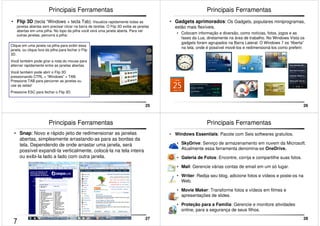 25 
Principais Ferramentas 
• Flip 3D (tecla “Windows + tecla Tab): Visualize rapidamente todas as 
janelas abertas sem precisar clicar na barra de tarefas. O Flip 3D exibe as janelas 
abertas em uma pilha. No topo da pilha você verá uma janela aberta. Para ver 
outras janelas, percorra a pilha: 
Clique em uma janela na pilha para exibir essa 
janela, ou clique fora da pilha para fechar o Flip 
3D. 
Você também pode girar a roda do mouse para 
alternar rapidamente entre as janelas abertas. 
Você também pode abrir o Flip 3D 
pressionando CTRL + “Windows” + TAB. 
Pressione TAB para percorrer as janelas ou 
use as setas! 
Pressione ESC para fechar o Flip 3D. 
26 
Principais Ferramentas 
• Gadgets aprimorados: Os Gadgets, populares miniprogramas, 
estão mais flexíveis. 
• Colocam informação e diversão, como notícias, fotos, jogos e as 
fases da Lua, diretamente na área de trabalho. No Windows Vista os 
gadgets foram agrupados na Barra Lateral. O Windows 7 os “liberta” 
na tela, onde é possível movê-los e redimensioná-los como preferir. 
27 
Principais Ferramentas 
• Snap: Novo e rápido jeito de redimensionar as janelas 
abertas, simplesmente arrastando-as para as bordas da 
tela. Dependendo de onde arrastar uma janela, será 
possível expandi-la verticalmente, colocá-la na tela inteira 
ou exibi-la lado a lado com outra janela. 
28 
Principais Ferramentas 
• Windows Essentials: Pacote com Seis softwares gratuitos. 
• SkyDrive: Serviço de armazenamento em nuvem da Microsoft. 
Atualmente essa ferramenta denomina-se OneDrive. 
• Galeria de Fotos: Encontre, corrija e compartilhe suas fotos. 
• Mail: Gerencie várias contas de email em um só lugar. 
• Writer: Redija seu blog, adicione fotos e vídeos e poste-os na 
Web. 
• Movie Maker: Transforme fotos e vídeos em filmes e 
apresentações de slides. 
• Proteção para a Família: Gerencie e monitore atividades 
online, para a segurança de seus filhos. 
7 
 