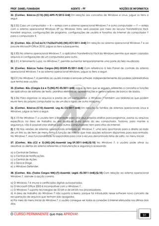 PROF. DANIEL FUNABASHI AGENTE − PF NOÇÕES DE INFORMÁTICA 
32. [Conhec. Básicos-(C10)-(NS)-MPE-PI/2012-UnB] Em relação aos conceitos de Windows e Linux, julgue os itens a 
seguir. 
1) (I.32) Caso um computador — X — esteja com o sistema operacional Windows 7 e outro computador — Y — esteja 
com o sistema operacional Windows XP ou Windows Vista, será possível, por meio do recurso Transferência fácil, 
transferir arquivos, configurações de programa, configurações de usuário e favoritos da Internet do computador Y 
para o computador X. 
33. [Conhec. Bás.-(C1e2,6a15,17a25e27a34)-(NS)-ECT/2011-UnB] Em relação ao sistema operacional Windows 7 e ao 
pacote Microsoft Office 2010, julgue os itens subsequentes. 
1) (I.30) No sistema operacional Windows 7, o aplicativo Transferência Fácil do Windows permite que sejam copiados 
arquivos e configurações de um computador para outro. 
2) (I.31) A ferramenta Lupa, no Windows 7, permite aumentar temporariamente uma parte da tela visualizada. 
34. [Conhec. Básicos Todos Cargos-(NS)-SEGER-ES/2011-UnB] Com referência à tela Painel de controle do sistema 
operacional Windows 7 e ao sistema operacional Windows, julgue os itens a seguir. 
1) (I.31) No Windows 7, é permitido ao usuário instalar e remover software, independentemente dos poderes administrativos 
que tenha esse usuário. 
35. [Conhec. Bás.-(Cargos 2,6 e 7)-(NS)-PC-ES/2011-UnB] Julgue os itens que se seguem, referentes a conceitos e funções 
de aplicativos de editores de texto, planilhas eletrônicas, apresentações e gerenciadores de banco de dados. 
1) (I.36) Para organizar os arquivos e pastas de um computador, o Windows 7 também usa bibliotecas que podem 
reunir itens do próprio computador ou de um disco rígido de outra máquina. 
36. [Conhec. Básicos-(C10)-Assembl. Leg-AL-CE/2011-UnB] Em relação às famílias de sistemas operacionais Linux e 
Windows, julgue os itens a seguir. 
1) (I.17) No Windows 7, o usuário tem a liberdade para criar seus próprios atalhos para programas, pastas ou arquivos 
específicos na área de trabalho ou em qualquer outra pasta do seu computador. Todavia, para manter a 
segurança, não é possível criar atalhos para outros computadores nem para sítios da Internet. 
2) (I.18) Nas versões de sistemas operacionais anteriores ao Windows 7, uma seta apontando para a direita ao lado 
de um link ou de item de menu tinha a função de indicar que mais opções estavam disponíveis para essa entrada. 
No Windows 7, essa funcionalidade foi expandida para criar o recurso denominado listas de salto, no menu Iniciar. 
37. [Conhec. Bás.-(C2 e 3)-(NS)-(M)-Assembl Leg-SP/2011-UnB].(Q.10) No Windows 7, o usuário pode ativar ou 
desativar os alertas do sistema referentes a manutenção e segurança acessando 
a) a Central de Defesa. 
b) a Central de Notificações. 
c) a Central de Ações. 
d) o Device Stage. 
e) o Windows Defender. 
38. [Conhec. Bás.-(Todos Cargos NM)-(T)-Assembl. Legisl.-ES/2011-UnB].(Q.10) Com relação ao sistema operacional 
Windows 7, assinale a opção correta. 
a) O Windows 7 é imune a certificados digitais autoassinados. 
b) O Microsoft Office 2003 é incompatível com o Windows 7. 
c) O Windows 7 suporta tecnologias de 32 bits e de 64 bits nos processadores. 
d) A área de trabalho do Windows 7 não suporta a lixeira, porque foi introduzido nesse software novo conceito de 
recuperação de arquivos que tenham sido apagados. 
e) Por meio do menu Iniciar do Windows 7, o usuário consegue ver todas as conexões à Internet efetuadas nos últimos dois 
dias. 
O CURSO PERMANENTE que mais APROVA! 91 
 