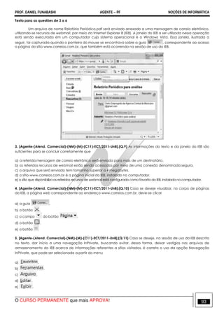 PROF. DANIEL FUNABASHI AGENTE − PF NOÇÕES DE INFORMÁTICA 
Texto para as questões de 3 a 6 
Um arquivo de nome Relatório Periódico.pdf será enviado anexado a uma mensagem de correio eletrônico, 
utilizando-se recursos de webmail, por meio do Internet Explorer 8 (IE8). A janela do IE8 a ser utilizada nessa operação 
está sendo executada em um computador cujo sistema operacional é o Windows Vista. Essa janela, ilustrada a 
seguir, foi capturada quando o ponteiro do mouse se encontrava sobre a guia , correspondente ao acesso 
a página do sítio www.correios.com.br, que também está ocorrendo na sessão de uso do IE8. 
3. [Agente-(Atend. Comercial)-(NM)-(M)-(C11)-ECT/2011-UnB].(Q.9) As informações do texto e da janela do IE8 são 
suficientes para se concluir corretamente que 
a) a referida mensagem de correio eletrônico será enviada para mais de um destinatário. 
b) os referidos recursos de webmail estão sendo acessados por meio de uma conexão denominada segura. 
c) o arquivo que será enviado tem tamanho superior a 4 megabytes. 
d) o sítio www.correios.com.br é a página inicial do IE8, instalado no computador. 
e) o sítio que disponibiliza os referidos recursos de webmail está configurado como favorito do IE8, instalado no computador. 
4. [Agente-(Atend. Comercial)-(NM)-(M)-(C11)-ECT/2011-UnB].(Q.10) Caso se deseje visualizar, no corpo de páginas 
do IE8, a página web correspondente ao endereço www.correios.com.br, deve-se clicar 
a) a guia . 
b) o botão . 
c) o campo do botão . 
d) o botão . 
e) o botão 
5. [Agente-(Atend. Comercial)-(NM)-(M)-(C11)-ECT/2011-UnB].(Q.11) Caso se deseje, na sessão de uso do IE8 descrita 
no texto, dar início a uma navegação InPrivate, buscando evitar, dessa forma, deixar vestígios nos arquivos de 
armazenamento do IE8 acerca de informações referentes a sítios visitados, é correto o uso da opção Navegação 
InPrivate, que pode ser selecionada a partir do menu 
a) . 
b) . 
c) . 
d) . 
e) . 
O CURSO PERMANENTE que mais APROVA! 93 
 