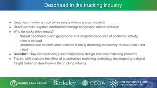 Deadhead in the trucking industry
● Deadhead = miles a truck drives empty without a load: wasteful
● Deadhead has negative externalities through congestion and air pollution
● Why do trucks drive empty?
○ Natural deadhead due to geographic and temporal dispersion of economic activity:
there is no load
○ Deadhead due to information frictions creating matching inefficiency: truckers can’t find
a load
● Question: How can technology and marketplace design solve the matching problem?
● Today, I will evaluate the effect of a centralized matching technology developed by a digital
freight broker on deadhead in the trucking industry
 