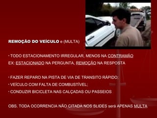 REMOÇÃO DO VEÍCULOREMOÇÃO DO VEÍCULO e (MULTA)
• TODO ESTACIONAMENTO IRREGULAR, MENOS NA CONTRAMÃO
EX: ESTACIONADO NA PERGUNTA, REMOÇÃO NA RESPOSTA
• FAZER REPARO NA PISTA DE VIA DE TRANSITO RÁPIDO;
• VEÍCULO COM FALTA DE COMBUSTÍVEL;
• CONDUZIR BICICLETA NAS CALÇADAS OU PASSEIOS
OBS. TODA OCORRENCIA NÃO CITADA NOS SLIDES será APENAS MULTA
 
