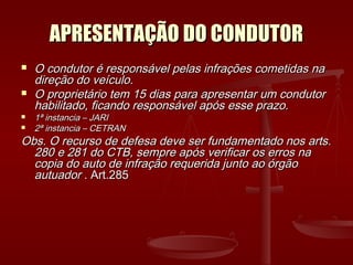 APRESENTAÇÃO DO CONDUTORAPRESENTAÇÃO DO CONDUTOR
 O condutor é responsável pelas infrações cometidas naO condutor é responsável pelas infrações cometidas na
direção do veículo.direção do veículo.
 O proprietário tem 15 dias para apresentar um condutorO proprietário tem 15 dias para apresentar um condutor
habilitado, ficando responsável após esse prazo.habilitado, ficando responsável após esse prazo.
 1ª instancia – JARI1ª instancia – JARI
 2ª instancia – CETRAN2ª instancia – CETRAN
Obs. O recurso de defesa deve ser fundamentado nos arts.Obs. O recurso de defesa deve ser fundamentado nos arts.
280 e 281 do CTB, sempre após verificar os erros na280 e 281 do CTB, sempre após verificar os erros na
copia do auto de infração requerida junto ao órgãocopia do auto de infração requerida junto ao órgão
autuadorautuador . Art.285. Art.285
 