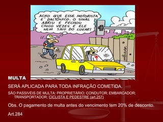 MULTAMULTA
SERÁ APLICADA PARA TODA INFRAÇÃO COMETIDA.
SÃO PASSIVÉIS DE MULTA: PROPRIETÁRIO; CONDUTOR; EMBARCADOR;
TRANSPORTADOR; CICLISTA E PEDESTRE (art.257)
Obs. O pagamento de multa antes do vencimento tem 20% de desconto.
Art.284
 
