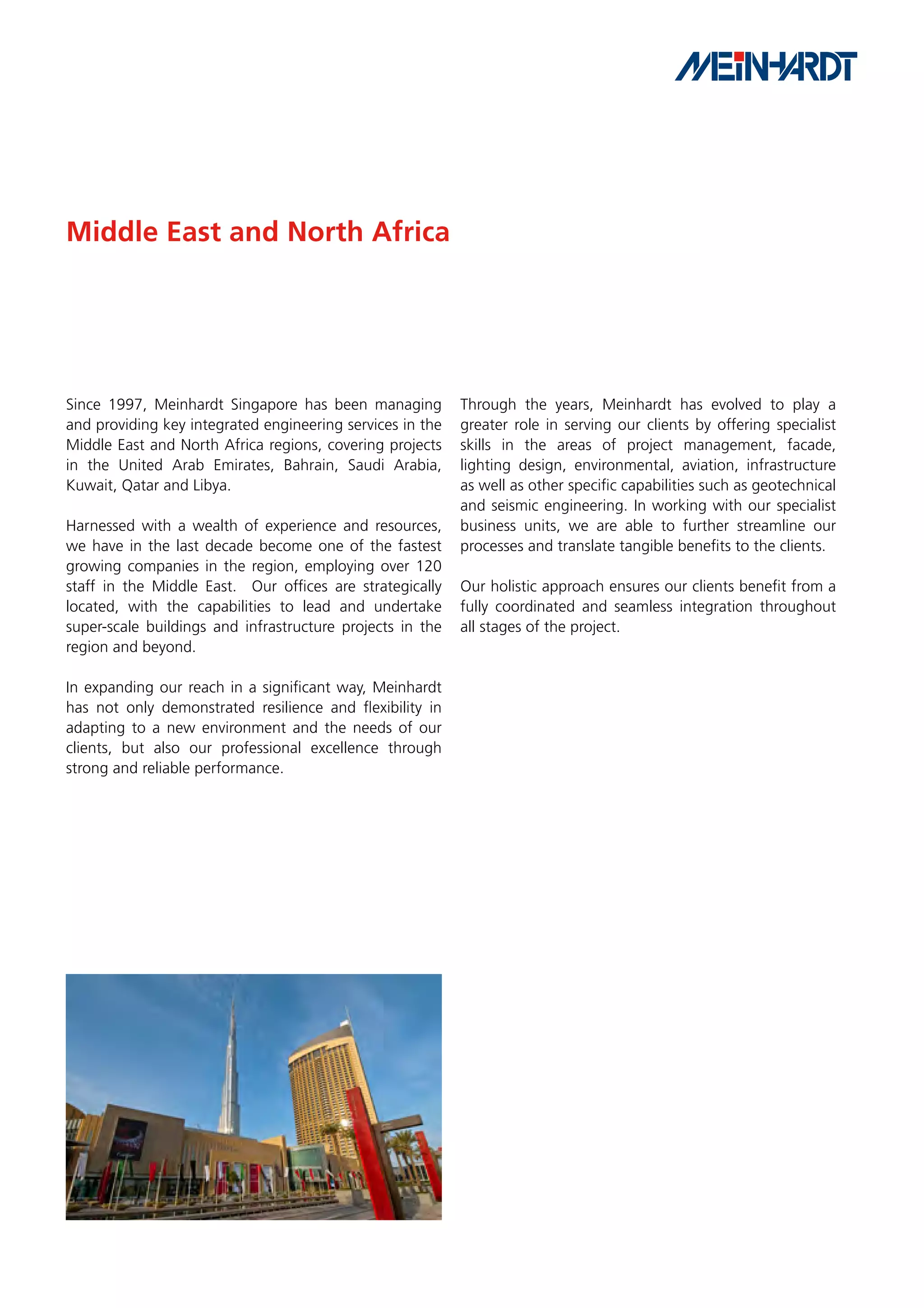 Middle East and North Africa




Since 1997, Meinhardt Singapore has been managing          Through the years, Meinhardt has evolved to play a
and providing key integrated engineering services in the   greater role in serving our clients by offering specialist
Middle East and North Africa regions, covering projects    skills in the areas of project management, facade,
in the United Arab Emirates, Bahrain, Saudi Arabia,        lighting design, environmental, aviation, infrastructure
Kuwait, Qatar and Libya.                                   as well as other specific capabilities such as geotechnical
                                                           and seismic engineering. In working with our specialist
Harnessed with a wealth of experience and resources,       business units, we are able to further streamline our
we have in the last decade become one of the fastest       processes and translate tangible benefits to the clients.
growing companies in the region, employing over 120
staff in the Middle East. Our offices are strategically    Our holistic approach ensures our clients benefit from a
located, with the capabilities to lead and undertake       fully coordinated and seamless integration throughout
super-scale buildings and infrastructure projects in the   all stages of the project.
region and beyond.

In expanding our reach in a significant way, Meinhardt
has not only demonstrated resilience and flexibility in
adapting to a new environment and the needs of our
clients, but also our professional excellence through
strong and reliable performance.
 