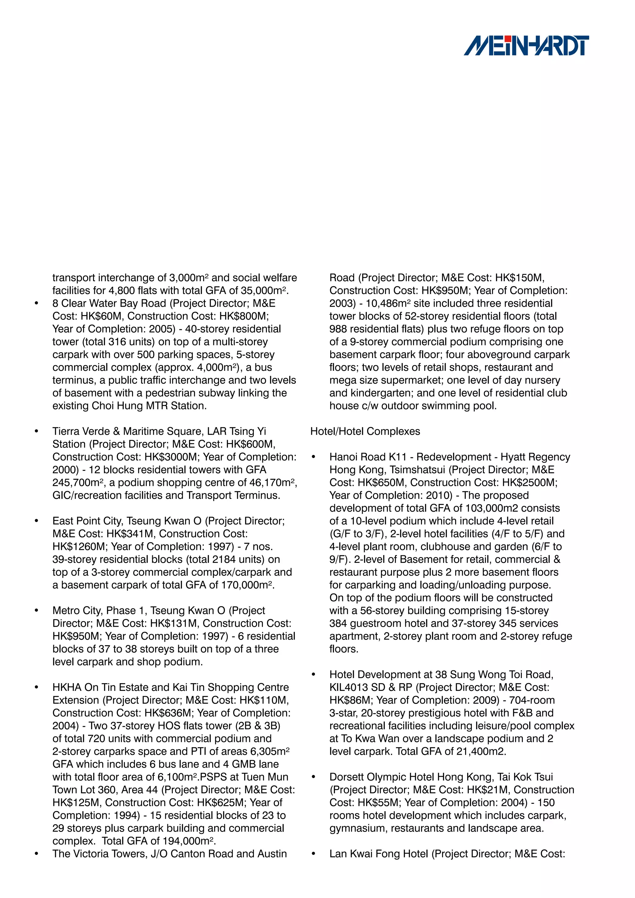 transport interchange of 3,000m² and social welfare          Road (Project Director; M&E Cost: HK$150M,
    facilities for 4,800 flats with total GFA of 35,000m².       Construction Cost: HK$950M; Year of Completion:
•   8 Clear Water Bay Road (Project Director; M&E                2003) - 10,486m² site included three residential
    Cost: HK$60M, Construction Cost: HK$800M;                    tower blocks of 52-storey residential floors (total
    Year of Completion: 2005) - 40-storey residential            988 residential flats) plus two refuge floors on top
    tower (total 316 units) on top of a multi-storey             of a 9-storey commercial podium comprising one
    carpark with over 500 parking spaces, 5-storey               basement carpark floor; four aboveground carpark
    commercial complex (approx. 4,000m²), a bus                  floors; two levels of retail shops, restaurant and
    terminus, a public traffic interchange and two levels        mega size supermarket; one level of day nursery
    of basement with a pedestrian subway linking the             and kindergarten; and one level of residential club
    existing Choi Hung MTR Station.                              house c/w outdoor swimming pool.

•   Tierra Verde & Maritime Square, LAR Tsing Yi             Hotel/Hotel Complexes
    Station (Project Director; M&E Cost: HK$600M,
    Construction Cost: HK$3000M; Year of Completion:         •   Hanoi Road K11 - Redevelopment - Hyatt Regency
    2000) - 12 blocks residential towers with GFA                Hong Kong, Tsimshatsui (Project Director; M&E
    245,700m², a podium shopping centre of 46,170m²,             Cost: HK$650M, Construction Cost: HK$2500M;
    GIC/recreation facilities and Transport Terminus.            Year of Completion: 2010) - The proposed
                                                                 development of total GFA of 103,000m2 consists
•   East Point City, Tseung Kwan O (Project Director;            of a 10-level podium which include 4-level retail
    M&E Cost: HK$341M, Construction Cost:                        (G/F to 3/F), 2-level hotel facilities (4/F to 5/F) and
    HK$1260M; Year of Completion: 1997) - 7 nos.                 4-level plant room, clubhouse and garden (6/F to
    39-storey residential blocks (total 2184 units) on           9/F). 2-level of Basement for retail, commercial &
    top of a 3-storey commercial complex/carpark and             restaurant purpose plus 2 more basement floors
    a basement carpark of total GFA of 170,000m².                for carparking and loading/unloading purpose.
                                                                 On top of the podium floors will be constructed
•   Metro City, Phase 1, Tseung Kwan O (Project                  with a 56-storey building comprising 15-storey
    Director; M&E Cost: HK$131M, Construction Cost:              384 guestroom hotel and 37-storey 345 services
    HK$950M; Year of Completion: 1997) - 6 residential           apartment, 2-storey plant room and 2-storey refuge
    blocks of 37 to 38 storeys built on top of a three           floors.
    level carpark and shop podium.
                                                             •   Hotel Development at 38 Sung Wong Toi Road,
•   HKHA On Tin Estate and Kai Tin Shopping Centre               KIL4013 SD & RP (Project Director; M&E Cost:
    Extension (Project Director; M&E Cost: HK$110M,              HK$86M; Year of Completion: 2009) - 704-room
    Construction Cost: HK$636M; Year of Completion:              3-star, 20-storey prestigious hotel with F&B and
    2004) - Two 37-storey HOS flats tower (2B & 3B)              recreational facilities including leisure/pool complex
    of total 720 units with commercial podium and                at To Kwa Wan over a landscape podium and 2
    2-storey carparks space and PTI of areas 6,305m²             level carpark. Total GFA of 21,400m2.
    GFA which includes 6 bus lane and 4 GMB lane
    with total floor area of 6,100m².PSPS at Tuen Mun        •   Dorsett Olympic Hotel Hong Kong, Tai Kok Tsui
    Town Lot 360, Area 44 (Project Director; M&E Cost:           (Project Director; M&E Cost: HK$21M, Construction
    HK$125M, Construction Cost: HK$625M; Year of                 Cost: HK$55M; Year of Completion: 2004) - 150
    Completion: 1994) - 15 residential blocks of 23 to           rooms hotel development which includes carpark,
    29 storeys plus carpark building and commercial              gymnasium, restaurants and landscape area.
    complex. Total GFA of 194,000m².
•   The Victoria Towers, J/O Canton Road and Austin          •   Lan Kwai Fong Hotel (Project Director; M&E Cost:
 