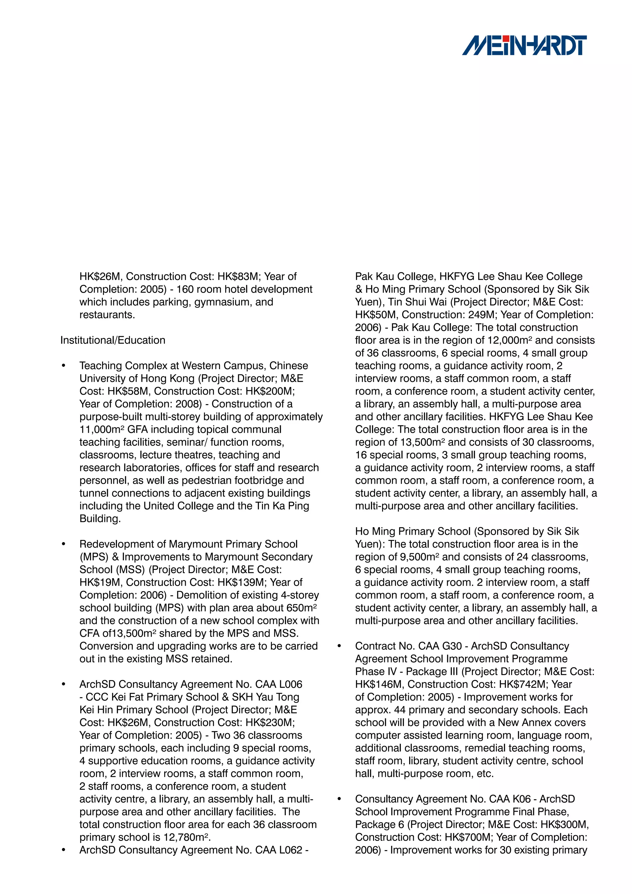 HK$26M, Construction Cost: HK$83M; Year of                   Pak Kau College, HKFYG Lee Shau Kee College
    Completion: 2005) - 160 room hotel development               & Ho Ming Primary School (Sponsored by Sik Sik
    which includes parking, gymnasium, and                       Yuen), Tin Shui Wai (Project Director; M&E Cost:
    restaurants.                                                 HK$50M, Construction: 249M; Year of Completion:
                                                                 2006) - Pak Kau College: The total construction
Institutional/Education                                          floor area is in the region of 12,000m² and consists
                                                                 of 36 classrooms, 6 special rooms, 4 small group
•   Teaching Complex at Western Campus, Chinese                  teaching rooms, a guidance activity room, 2
    University of Hong Kong (Project Director; M&E               interview rooms, a staff common room, a staff
    Cost: HK$58M, Construction Cost: HK$200M;                    room, a conference room, a student activity center,
    Year of Completion: 2008) - Construction of a                a library, an assembly hall, a multi-purpose area
    purpose-built multi-storey building of approximately         and other ancillary facilities. HKFYG Lee Shau Kee
    11,000m² GFA including topical communal                      College: The total construction floor area is in the
    teaching facilities, seminar/ function rooms,                region of 13,500m² and consists of 30 classrooms,
    classrooms, lecture theatres, teaching and                   16 special rooms, 3 small group teaching rooms,
    research laboratories, offices for staff and research        a guidance activity room, 2 interview rooms, a staff
    personnel, as well as pedestrian footbridge and              common room, a staff room, a conference room, a
    tunnel connections to adjacent existing buildings            student activity center, a library, an assembly hall, a
    including the United College and the Tin Ka Ping             multi-purpose area and other ancillary facilities.
    Building.
                                                                 Ho Ming Primary School (Sponsored by Sik Sik
•   Redevelopment of Marymount Primary School                    Yuen): The total construction floor area is in the
    (MPS) & Improvements to Marymount Secondary                  region of 9,500m² and consists of 24 classrooms,
    School (MSS) (Project Director; M&E Cost:                    6 special rooms, 4 small group teaching rooms,
    HK$19M, Construction Cost: HK$139M; Year of                  a guidance activity room. 2 interview room, a staff
    Completion: 2006) - Demolition of existing 4-storey          common room, a staff room, a conference room, a
    school building (MPS) with plan area about 650m²             student activity center, a library, an assembly hall, a
    and the construction of a new school complex with            multi-purpose area and other ancillary facilities.
    CFA of13,500m² shared by the MPS and MSS.
    Conversion and upgrading works are to be carried         •   Contract No. CAA G30 - ArchSD Consultancy
    out in the existing MSS retained.                            Agreement School Improvement Programme
                                                                 Phase IV - Package III (Project Director; M&E Cost:
•   ArchSD Consultancy Agreement No. CAA L006                    HK$146M, Construction Cost: HK$742M; Year
    - CCC Kei Fat Primary School & SKH Yau Tong                  of Completion: 2005) - Improvement works for
    Kei Hin Primary School (Project Director; M&E                approx. 44 primary and secondary schools. Each
    Cost: HK$26M, Construction Cost: HK$230M;                    school will be provided with a New Annex covers
    Year of Completion: 2005) - Two 36 classrooms                computer assisted learning room, language room,
    primary schools, each including 9 special rooms,             additional classrooms, remedial teaching rooms,
    4 supportive education rooms, a guidance activity            staff room, library, student activity centre, school
    room, 2 interview rooms, a staff common room,                hall, multi-purpose room, etc.
    2 staff rooms, a conference room, a student
    activity centre, a library, an assembly hall, a multi-   •   Consultancy Agreement No. CAA K06 - ArchSD
    purpose area and other ancillary facilities. The             School Improvement Programme Final Phase,
    total construction floor area for each 36 classroom          Package 6 (Project Director; M&E Cost: HK$300M,
    primary school is 12,780m².                                  Construction Cost: HK$700M; Year of Completion:
•   ArchSD Consultancy Agreement No. CAA L062 -                  2006) - Improvement works for 30 existing primary
 