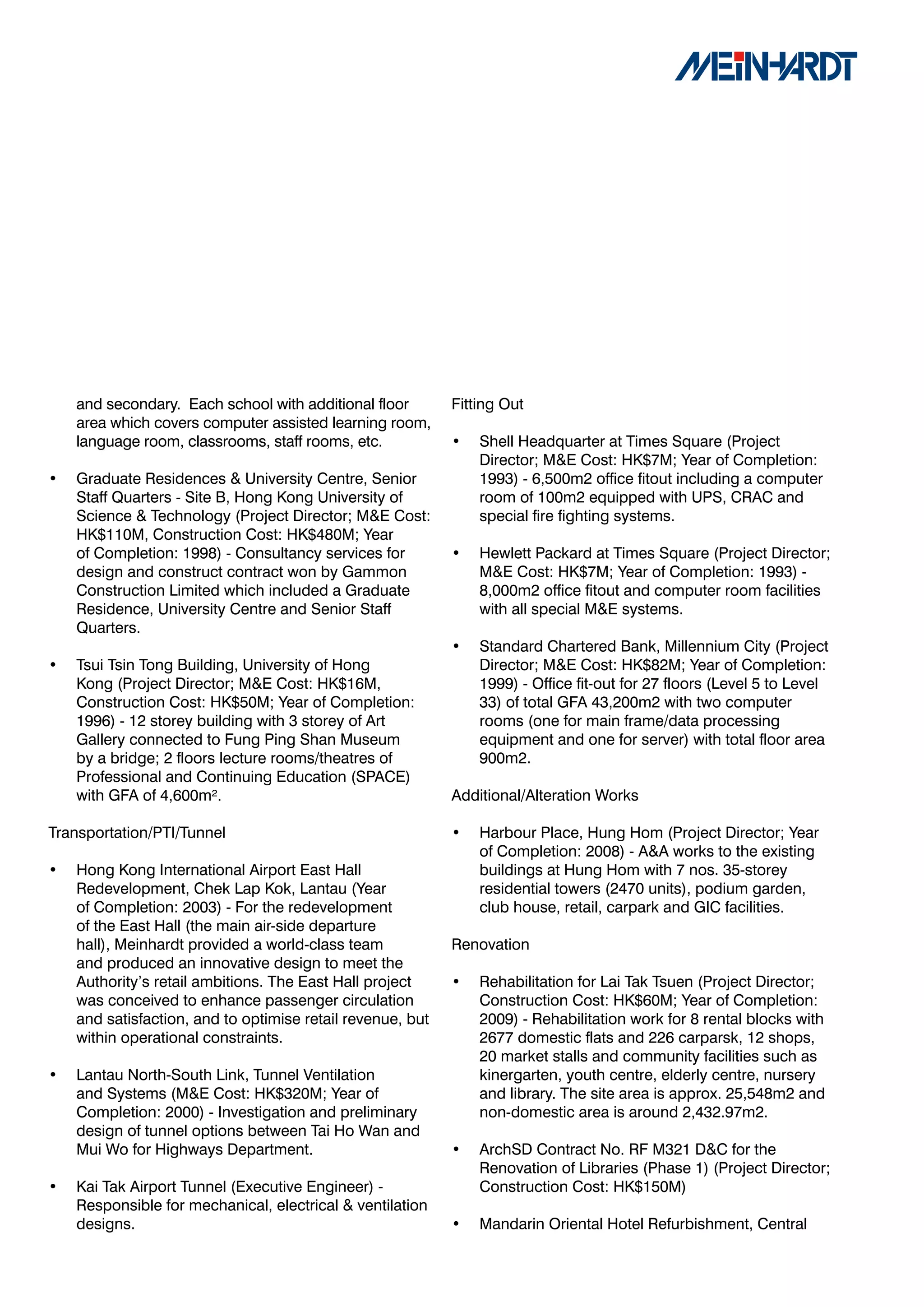 and secondary. Each school with additional floor        Fitting Out
    area which covers computer assisted learning room,
    language room, classrooms, staff rooms, etc.            •   Shell Headquarter at Times Square (Project
                                                                Director; M&E Cost: HK$7M; Year of Completion:
•   Graduate Residences & University Centre, Senior             1993) - 6,500m2 office fitout including a computer
    Staff Quarters - Site B, Hong Kong University of            room of 100m2 equipped with UPS, CRAC and
    Science & Technology (Project Director; M&E Cost:           special fire fighting systems.
    HK$110M, Construction Cost: HK$480M; Year
    of Completion: 1998) - Consultancy services for         •   Hewlett Packard at Times Square (Project Director;
    design and construct contract won by Gammon                 M&E Cost: HK$7M; Year of Completion: 1993) -
    Construction Limited which included a Graduate              8,000m2 office fitout and computer room facilities
    Residence, University Centre and Senior Staff               with all special M&E systems.
    Quarters.
                                                            •   Standard Chartered Bank, Millennium City (Project
•   Tsui Tsin Tong Building, University of Hong                 Director; M&E Cost: HK$82M; Year of Completion:
    Kong (Project Director; M&E Cost: HK$16M,                   1999) - Office fit-out for 27 floors (Level 5 to Level
    Construction Cost: HK$50M; Year of Completion:              33) of total GFA 43,200m2 with two computer
    1996) - 12 storey building with 3 storey of Art             rooms (one for main frame/data processing
    Gallery connected to Fung Ping Shan Museum                  equipment and one for server) with total floor area
    by a bridge; 2 floors lecture rooms/theatres of             900m2.
    Professional and Continuing Education (SPACE)
    with GFA of 4,600m².                                    Additional/Alteration Works

Transportation/PTI/Tunnel                                   •   Harbour Place, Hung Hom (Project Director; Year
                                                                of Completion: 2008) - A&A works to the existing
•   Hong Kong International Airport East Hall                   buildings at Hung Hom with 7 nos. 35-storey
    Redevelopment, Chek Lap Kok, Lantau (Year                   residential towers (2470 units), podium garden,
    of Completion: 2003) - For the redevelopment                club house, retail, carpark and GIC facilities.
    of the East Hall (the main air-side departure
    hall), Meinhardt provided a world-class team            Renovation
    and produced an innovative design to meet the
    Authority’s retail ambitions. The East Hall project     •   Rehabilitation for Lai Tak Tsuen (Project Director;
    was conceived to enhance passenger circulation              Construction Cost: HK$60M; Year of Completion:
    and satisfaction, and to optimise retail revenue, but       2009) - Rehabilitation work for 8 rental blocks with
    within operational constraints.                             2677 domestic flats and 226 carparsk, 12 shops,
                                                                20 market stalls and community facilities such as
•   Lantau North-South Link, Tunnel Ventilation                 kinergarten, youth centre, elderly centre, nursery
    and Systems (M&E Cost: HK$320M; Year of                     and library. The site area is approx. 25,548m2 and
    Completion: 2000) - Investigation and preliminary           non-domestic area is around 2,432.97m2.
    design of tunnel options between Tai Ho Wan and
    Mui Wo for Highways Department.                         •   ArchSD Contract No. RF M321 D&C for the
                                                                Renovation of Libraries (Phase 1) (Project Director;
•   Kai Tak Airport Tunnel (Executive Engineer) -               Construction Cost: HK$150M)
    Responsible for mechanical, electrical & ventilation
    designs.                                                •   Mandarin Oriental Hotel Refurbishment, Central
 