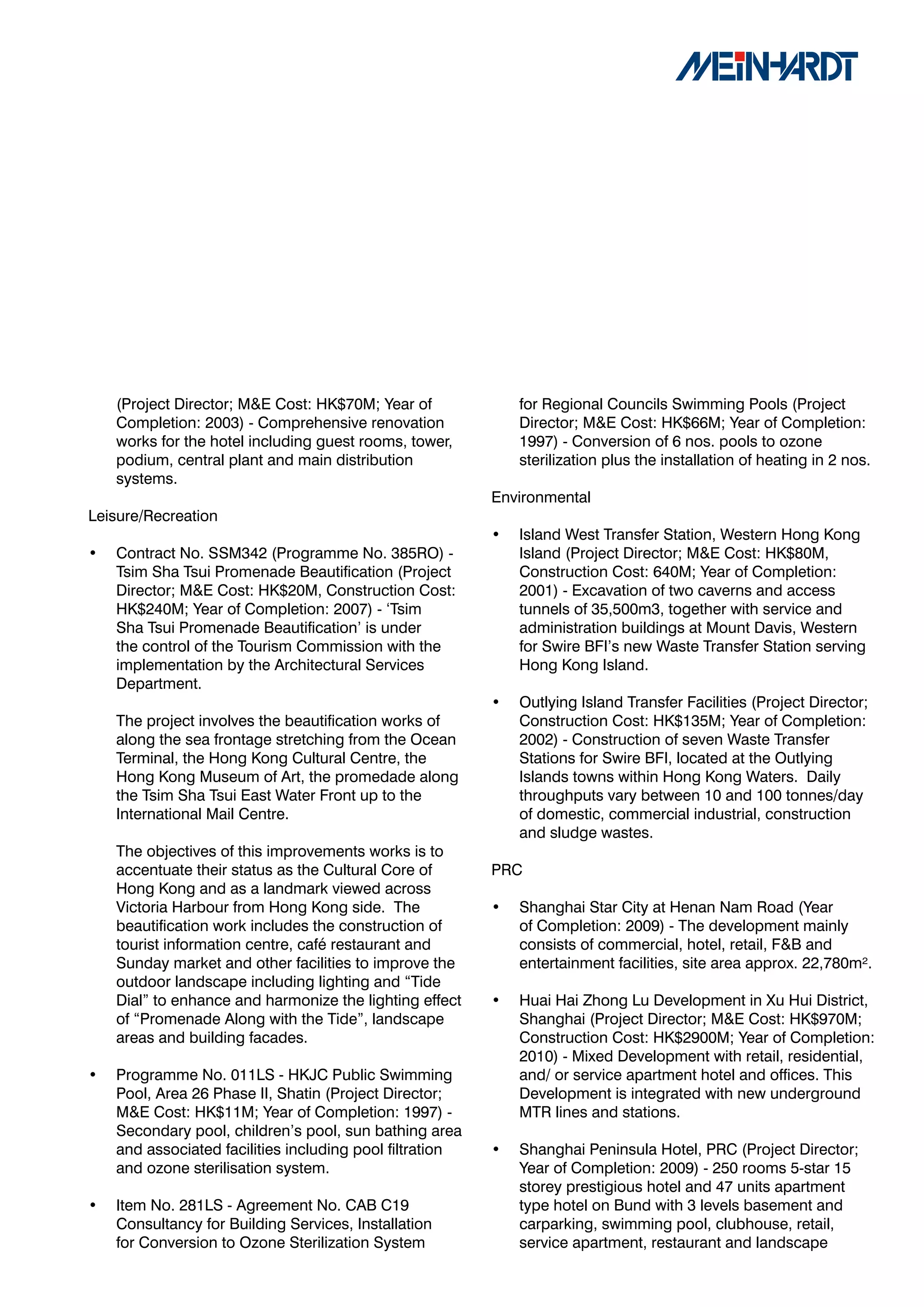 (Project Director; M&E Cost: HK$70M; Year of              for Regional Councils Swimming Pools (Project
    Completion: 2003) - Comprehensive renovation              Director; M&E Cost: HK$66M; Year of Completion:
    works for the hotel including guest rooms, tower,         1997) - Conversion of 6 nos. pools to ozone
    podium, central plant and main distribution               sterilization plus the installation of heating in 2 nos.
    systems.
                                                          Environmental
Leisure/Recreation
                                                          •   Island West Transfer Station, Western Hong Kong
•   Contract No. SSM342 (Programme No. 385RO) -               Island (Project Director; M&E Cost: HK$80M,
    Tsim Sha Tsui Promenade Beautification (Project           Construction Cost: 640M; Year of Completion:
    Director; M&E Cost: HK$20M, Construction Cost:            2001) - Excavation of two caverns and access
    HK$240M; Year of Completion: 2007) - ‘Tsim                tunnels of 35,500m3, together with service and
    Sha Tsui Promenade Beautification’ is under               administration buildings at Mount Davis, Western
    the control of the Tourism Commission with the            for Swire BFI’s new Waste Transfer Station serving
    implementation by the Architectural Services              Hong Kong Island.
    Department.
                                                          •   Outlying Island Transfer Facilities (Project Director;
    The project involves the beautification works of          Construction Cost: HK$135M; Year of Completion:
    along the sea frontage stretching from the Ocean          2002) - Construction of seven Waste Transfer
    Terminal, the Hong Kong Cultural Centre, the              Stations for Swire BFI, located at the Outlying
    Hong Kong Museum of Art, the promedade along              Islands towns within Hong Kong Waters. Daily
    the Tsim Sha Tsui East Water Front up to the              throughputs vary between 10 and 100 tonnes/day
    International Mail Centre.                                of domestic, commercial industrial, construction
                                                              and sludge wastes.
    The objectives of this improvements works is to
    accentuate their status as the Cultural Core of       PRC
    Hong Kong and as a landmark viewed across
    Victoria Harbour from Hong Kong side. The             •   Shanghai Star City at Henan Nam Road (Year
    beautification work includes the construction of          of Completion: 2009) - The development mainly
    tourist information centre, café restaurant and           consists of commercial, hotel, retail, F&B and
    Sunday market and other facilities to improve the         entertainment facilities, site area approx. 22,780m².
    outdoor landscape including lighting and “Tide
    Dial” to enhance and harmonize the lighting effect    •   Huai Hai Zhong Lu Development in Xu Hui District,
    of “Promenade Along with the Tide”, landscape             Shanghai (Project Director; M&E Cost: HK$970M;
    areas and building facades.                               Construction Cost: HK$2900M; Year of Completion:
                                                              2010) - Mixed Development with retail, residential,
•   Programme No. 011LS - HKJC Public Swimming                and/ or service apartment hotel and offices. This
    Pool, Area 26 Phase II, Shatin (Project Director;         Development is integrated with new underground
    M&E Cost: HK$11M; Year of Completion: 1997) -             MTR lines and stations.
    Secondary pool, children’s pool, sun bathing area
    and associated facilities including pool filtration   •   Shanghai Peninsula Hotel, PRC (Project Director;
    and ozone sterilisation system.                           Year of Completion: 2009) - 250 rooms 5-star 15
                                                              storey prestigious hotel and 47 units apartment
•   Item No. 281LS - Agreement No. CAB C19                    type hotel on Bund with 3 levels basement and
    Consultancy for Building Services, Installation           carparking, swimming pool, clubhouse, retail,
    for Conversion to Ozone Sterilization System              service apartment, restaurant and landscape
 