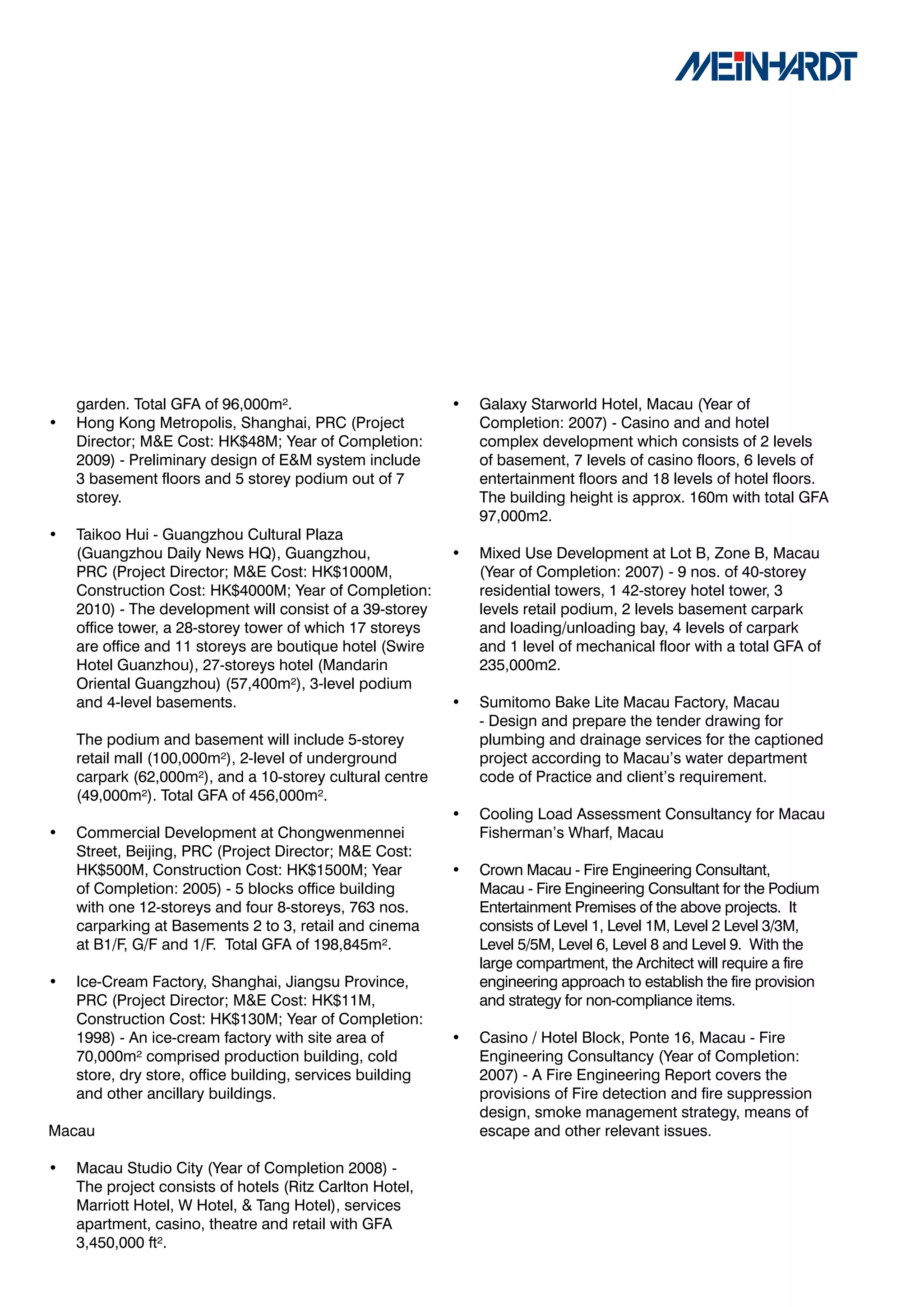 garden. Total GFA of 96,000m².                         •   Galaxy Starworld Hotel, Macau (Year of
•   Hong Kong Metropolis, Shanghai, PRC (Project               Completion: 2007) - Casino and and hotel
    Director; M&E Cost: HK$48M; Year of Completion:            complex development which consists of 2 levels
    2009) - Preliminary design of E&M system include           of basement, 7 levels of casino floors, 6 levels of
    3 basement floors and 5 storey podium out of 7             entertainment floors and 18 levels of hotel floors.
    storey.                                                    The building height is approx. 160m with total GFA
                                                               97,000m2.
•   Taikoo Hui - Guangzhou Cultural Plaza
    (Guangzhou Daily News HQ), Guangzhou,                  •   Mixed Use Development at Lot B, Zone B, Macau
    PRC (Project Director; M&E Cost: HK$1000M,                 (Year of Completion: 2007) - 9 nos. of 40-storey
    Construction Cost: HK$4000M; Year of Completion:           residential towers, 1 42-storey hotel tower, 3
    2010) - The development will consist of a 39-storey        levels retail podium, 2 levels basement carpark
    office tower, a 28-storey tower of which 17 storeys        and loading/unloading bay, 4 levels of carpark
    are office and 11 storeys are boutique hotel (Swire        and 1 level of mechanical floor with a total GFA of
    Hotel Guanzhou), 27-storeys hotel (Mandarin                235,000m2.
    Oriental Guangzhou) (57,400m²), 3-level podium
    and 4-level basements.                                 •   Sumitomo Bake Lite Macau Factory, Macau
                                                               - Design and prepare the tender drawing for
    The podium and basement will include 5-storey              plumbing and drainage services for the captioned
    retail mall (100,000m²), 2-level of underground            project according to Macau’s water department
    carpark (62,000m²), and a 10-storey cultural centre        code of Practice and client’s requirement.
    (49,000m²). Total GFA of 456,000m².
                                                           •   Cooling Load Assessment Consultancy for Macau
•   Commercial Development at Chongwenmennei                   Fisherman’s Wharf, Macau
    Street, Beijing, PRC (Project Director; M&E Cost:
    HK$500M, Construction Cost: HK$1500M; Year             •   Crown Macau - Fire Engineering Consultant,
    of Completion: 2005) - 5 blocks office building            Macau - Fire Engineering Consultant for the Podium
    with one 12-storeys and four 8-storeys, 763 nos.           Entertainment Premises of the above projects. It
    carparking at Basements 2 to 3, retail and cinema          consists of Level 1, Level 1M, Level 2 Level 3/3M,
    at B1/F, G/F and 1/F. Total GFA of 198,845m².              Level 5/5M, Level 6, Level 8 and Level 9. With the
                                                               large compartment, the Architect will require a fire
•   Ice-Cream Factory, Shanghai, Jiangsu Province,             engineering approach to establish the fire provision
    PRC (Project Director; M&E Cost: HK$11M,                   and strategy for non-compliance items.
    Construction Cost: HK$130M; Year of Completion:
    1998) - An ice-cream factory with site area of         •   Casino / Hotel Block, Ponte 16, Macau - Fire
    70,000m² comprised production building, cold               Engineering Consultancy (Year of Completion:
    store, dry store, office building, services building       2007) - A Fire Engineering Report covers the
    and other ancillary buildings.                             provisions of Fire detection and fire suppression
                                                               design, smoke management strategy, means of
Macau                                                          escape and other relevant issues.

•   Macau Studio City (Year of Completion 2008) -
    The project consists of hotels (Ritz Carlton Hotel,
    Marriott Hotel, W Hotel, & Tang Hotel), services
    apartment, casino, theatre and retail with GFA
    3,450,000 ft².
 