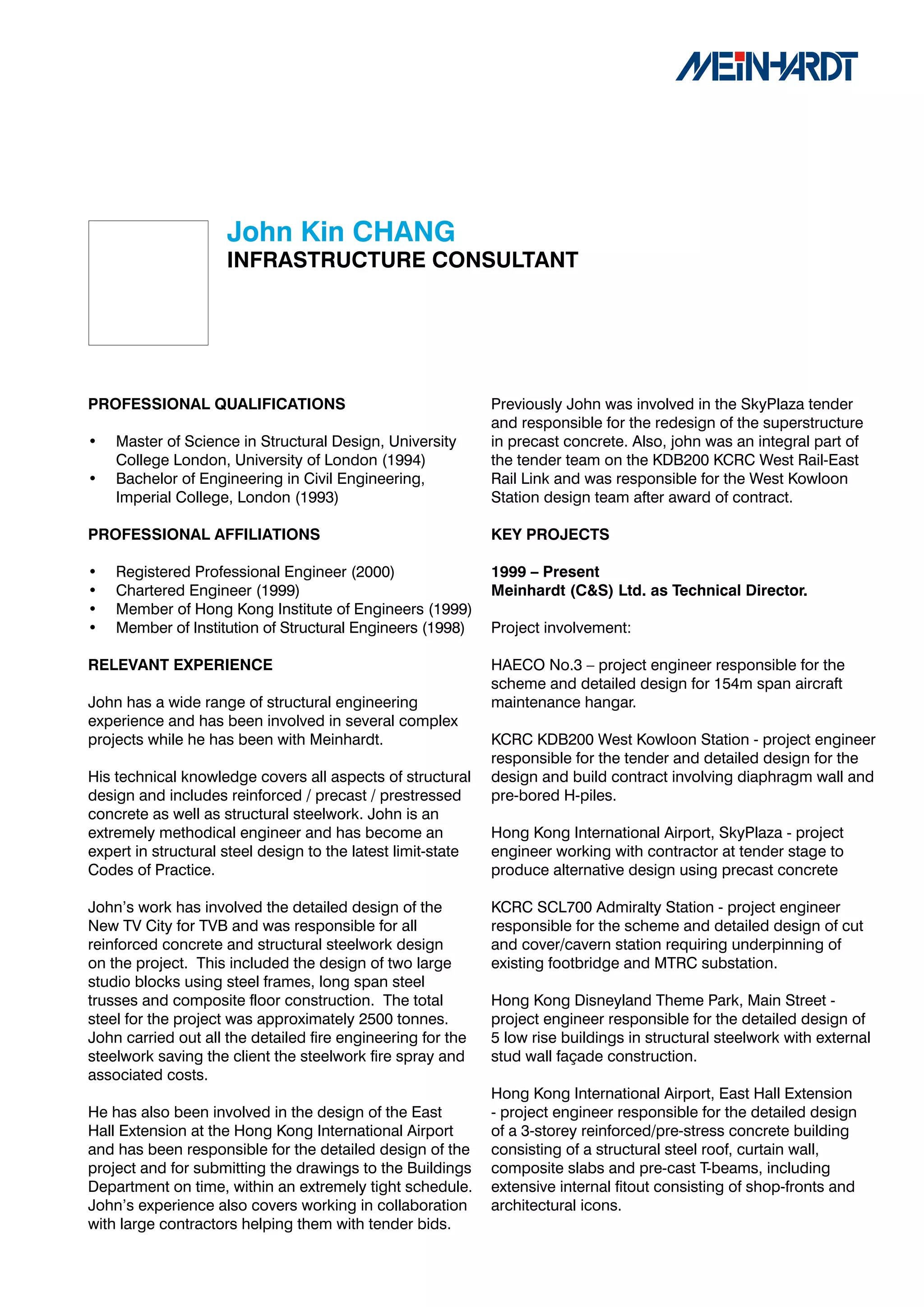 John	Kin	CHANG
                     INFRASTRUCTURE	CONSULTANT




PROFESSIONAL	QUALIFICATIONS                                   Previously John was involved in the SkyPlaza tender
                                                              and responsible for the redesign of the superstructure
•   Master of Science in Structural Design, University        in precast concrete. Also, john was an integral part of
    College London, University of London (1994)               the tender team on the KDB200 KCRC West Rail-East
•   Bachelor of Engineering in Civil Engineering,             Rail Link and was responsible for the West Kowloon
    Imperial College, London (1993)                           Station design team after award of contract.

PROFESSIONAL	AFFILIATIONS                                     KEY	PROJECTS

•   Registered Professional Engineer (2000)                   1999	–	Present	
•   Chartered Engineer (1999)                                 Meinhardt	(C&S)	Ltd.	as	Technical	Director.
•   Member of Hong Kong Institute of Engineers (1999)
•   Member of Institution of Structural Engineers (1998)      Project involvement:

RELEVANT	EXPERIENCE                                           HAECO No.3 – project engineer responsible for the
                                                              scheme and detailed design for 154m span aircraft
John has a wide range of structural engineering               maintenance hangar.
experience and has been involved in several complex
projects while he has been with Meinhardt.                    KCRC KDB200 West Kowloon Station - project engineer
                                                              responsible for the tender and detailed design for the
His technical knowledge covers all aspects of structural      design and build contract involving diaphragm wall and
design and includes reinforced / precast / prestressed        pre-bored H-piles.
concrete as well as structural steelwork. John is an
extremely methodical engineer and has become an               Hong Kong International Airport, SkyPlaza - project
expert in structural steel design to the latest limit-state   engineer working with contractor at tender stage to
Codes of Practice.                                            produce alternative design using precast concrete

John’s work has involved the detailed design of the           KCRC SCL700 Admiralty Station - project engineer
New TV City for TVB and was responsible for all               responsible for the scheme and detailed design of cut
reinforced concrete and structural steelwork design           and cover/cavern station requiring underpinning of
on the project. This included the design of two large         existing footbridge and MTRC substation.
studio blocks using steel frames, long span steel
trusses and composite floor construction. The total           Hong Kong Disneyland Theme Park, Main Street -
steel for the project was approximately 2500 tonnes.          project engineer responsible for the detailed design of
John carried out all the detailed fire engineering for the    5 low rise buildings in structural steelwork with external
steelwork saving the client the steelwork fire spray and      stud wall façade construction.
associated costs.
                                                              Hong Kong International Airport, East Hall Extension
He has also been involved in the design of the East           - project engineer responsible for the detailed design
Hall Extension at the Hong Kong International Airport         of a 3-storey reinforced/pre-stress concrete building
and has been responsible for the detailed design of the       consisting of a structural steel roof, curtain wall,
project and for submitting the drawings to the Buildings      composite slabs and pre-cast T-beams, including
Department on time, within an extremely tight schedule.       extensive internal fitout consisting of shop-fronts and
John’s experience also covers working in collaboration        architectural icons.
with large contractors helping them with tender bids.
 
