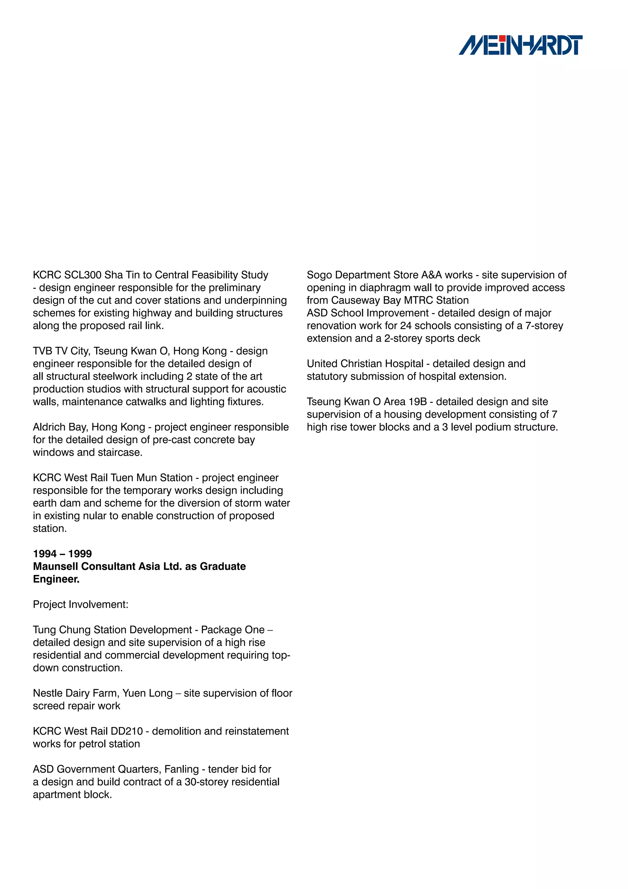 KCRC SCL300 Sha Tin to Central Feasibility Study           Sogo Department Store A&A works - site supervision of
- design engineer responsible for the preliminary          opening in diaphragm wall to provide improved access
design of the cut and cover stations and underpinning      from Causeway Bay MTRC Station
schemes for existing highway and building structures       ASD School Improvement - detailed design of major
along the proposed rail link.                              renovation work for 24 schools consisting of a 7-storey
                                                           extension and a 2-storey sports deck
TVB TV City, Tseung Kwan O, Hong Kong - design
engineer responsible for the detailed design of            United Christian Hospital - detailed design and
all structural steelwork including 2 state of the art      statutory submission of hospital extension.
production studios with structural support for acoustic
walls, maintenance catwalks and lighting fixtures.         Tseung Kwan O Area 19B - detailed design and site
                                                           supervision of a housing development consisting of 7
Aldrich Bay, Hong Kong - project engineer responsible      high rise tower blocks and a 3 level podium structure.
for the detailed design of pre-cast concrete bay
windows and staircase.

KCRC West Rail Tuen Mun Station - project engineer
responsible for the temporary works design including
earth dam and scheme for the diversion of storm water
in existing nular to enable construction of proposed
station.

1994	–	1999	
Maunsell	Consultant	Asia	Ltd.	as	Graduate	
Engineer.		

Project Involvement:

Tung Chung Station Development - Package One –
detailed design and site supervision of a high rise
residential and commercial development requiring top-
down construction.

Nestle Dairy Farm, Yuen Long – site supervision of floor
screed repair work

KCRC West Rail DD210 - demolition and reinstatement
works for petrol station

ASD Government Quarters, Fanling - tender bid for
a design and build contract of a 30-storey residential
apartment block.
 