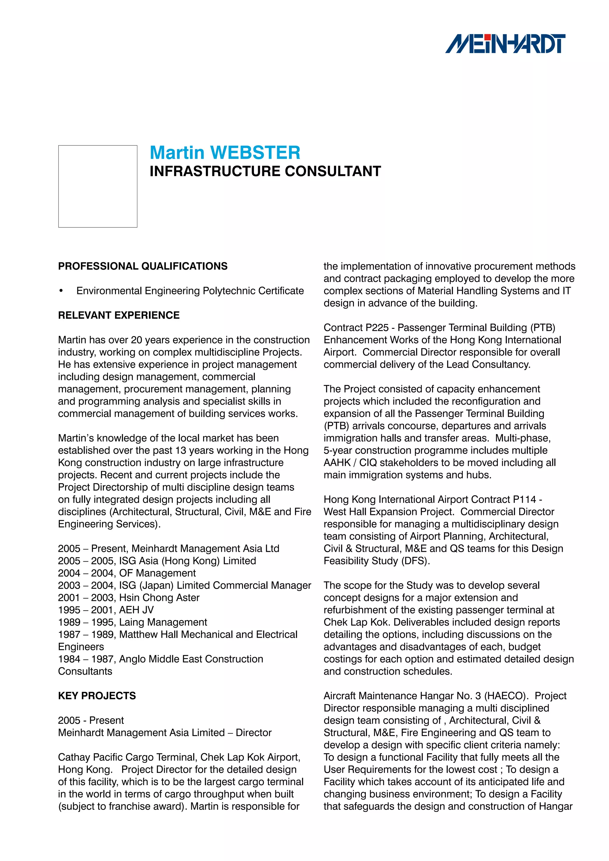 Martin	WEBSTER
                     INFRASTRUCTURE	CONSULTANT




PROFESSIONAL	QUALIFICATIONS                                   the implementation of innovative procurement methods
                                                              and contract packaging employed to develop the more
•   Environmental Engineering Polytechnic Certificate         complex sections of Material Handling Systems and IT
                                                              design in advance of the building.
RELEVANT	EXPERIENCE
                                                              Contract P225 - Passenger Terminal Building (PTB)
Martin has over 20 years experience in the construction       Enhancement Works of the Hong Kong International
industry, working on complex multidiscipline Projects.        Airport. Commercial Director responsible for overall
He has extensive experience in project management             commercial delivery of the Lead Consultancy.
including design management, commercial
management, procurement management, planning                  The Project consisted of capacity enhancement
and programming analysis and specialist skills in             projects which included the reconfiguration and
commercial management of building services works.             expansion of all the Passenger Terminal Building
                                                              (PTB) arrivals concourse, departures and arrivals
Martin’s knowledge of the local market has been               immigration halls and transfer areas. Multi-phase,
established over the past 13 years working in the Hong        5-year construction programme includes multiple
Kong construction industry on large infrastructure            AAHK / CIQ stakeholders to be moved including all
projects. Recent and current projects include the             main immigration systems and hubs.
Project Directorship of multi discipline design teams
on fully integrated design projects including all             Hong Kong International Airport Contract P114 -
disciplines (Architectural, Structural, Civil, M&E and Fire   West Hall Expansion Project. Commercial Director
Engineering Services).                                        responsible for managing a multidisciplinary design
                                                              team consisting of Airport Planning, Architectural,
2005 – Present, Meinhardt Management Asia Ltd                 Civil & Structural, M&E and QS teams for this Design
2005 – 2005, ISG Asia (Hong Kong) Limited                     Feasibility Study (DFS).
2004 – 2004, OF Management
2003 – 2004, ISG (Japan) Limited Commercial Manager           The scope for the Study was to develop several
2001 – 2003, Hsin Chong Aster                                 concept designs for a major extension and
1995 – 2001, AEH JV                                           refurbishment of the existing passenger terminal at
1989 – 1995, Laing Management                                 Chek Lap Kok. Deliverables included design reports
1987 – 1989, Matthew Hall Mechanical and Electrical           detailing the options, including discussions on the
Engineers                                                     advantages and disadvantages of each, budget
1984 – 1987, Anglo Middle East Construction                   costings for each option and estimated detailed design
Consultants                                                   and construction schedules.

KEY	PROJECTS                                                  Aircraft Maintenance Hangar No. 3 (HAECO). Project
                                                              Director responsible managing a multi disciplined
2005 - Present                                                design team consisting of , Architectural, Civil &
Meinhardt Management Asia Limited – Director                  Structural, M&E, Fire Engineering and QS team to
                                                              develop a design with specific client criteria namely:
Cathay Pacific Cargo Terminal, Chek Lap Kok Airport,          To design a functional Facility that fully meets all the
Hong Kong. Project Director for the detailed design           User Requirements for the lowest cost ; To design a
of this facility, which is to be the largest cargo terminal   Facility which takes account of its anticipated life and
in the world in terms of cargo throughput when built          changing business environment; To design a Facility
(subject to franchise award). Martin is responsible for       that safeguards the design and construction of Hangar
 