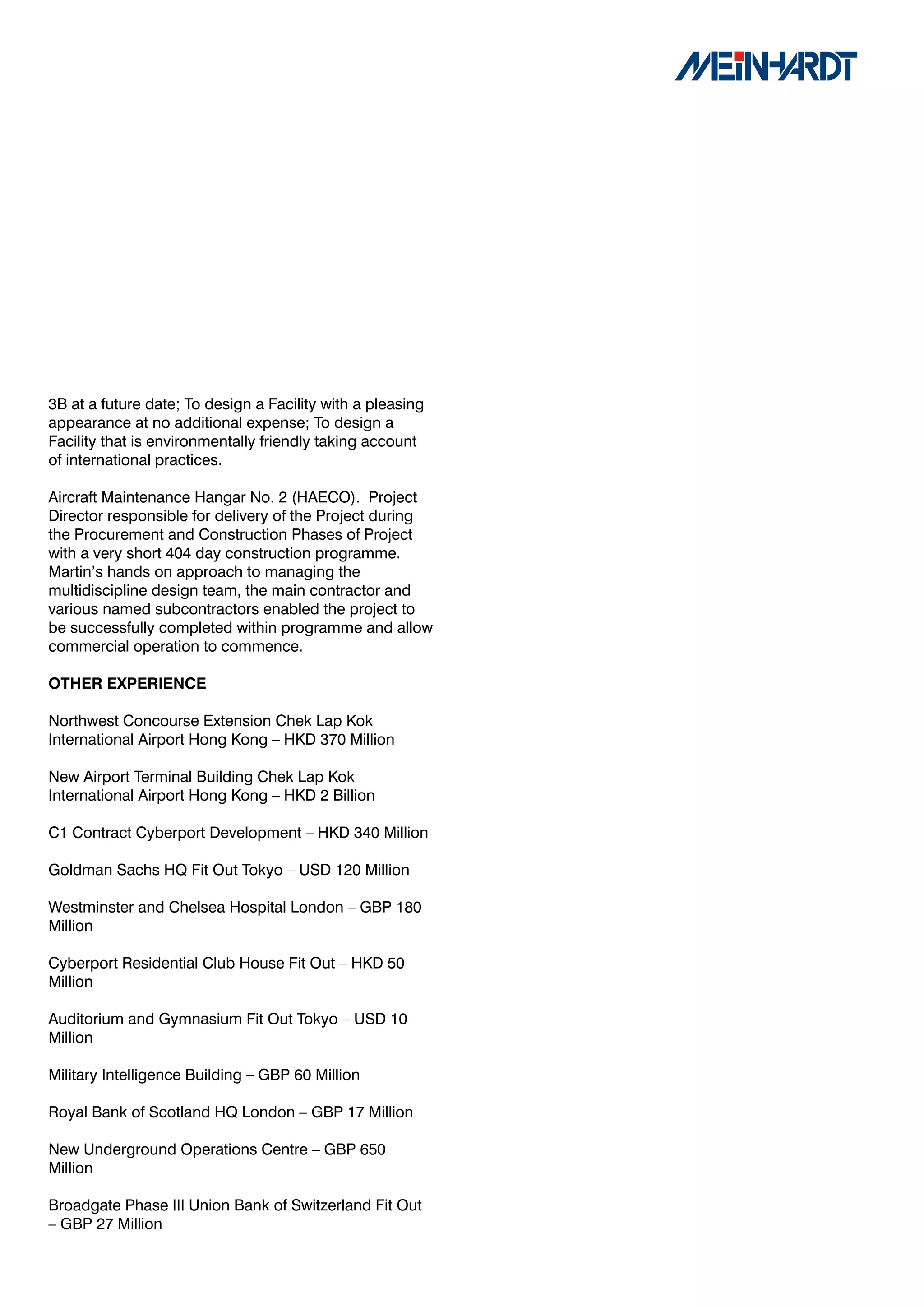 3B at a future date; To design a Facility with a pleasing
appearance at no additional expense; To design a
Facility that is environmentally friendly taking account
of international practices.

Aircraft Maintenance Hangar No. 2 (HAECO). Project
Director responsible for delivery of the Project during
the Procurement and Construction Phases of Project
with a very short 404 day construction programme.
Martin’s hands on approach to managing the
multidiscipline design team, the main contractor and
various named subcontractors enabled the project to
be successfully completed within programme and allow
commercial operation to commence.

OTHER	EXPERIENCE

Northwest Concourse Extension Chek Lap Kok
International Airport Hong Kong – HKD 370 Million

New Airport Terminal Building Chek Lap Kok
International Airport Hong Kong – HKD 2 Billion

C1 Contract Cyberport Development – HKD 340 Million

Goldman Sachs HQ Fit Out Tokyo – USD 120 Million

Westminster and Chelsea Hospital London – GBP 180
Million

Cyberport Residential Club House Fit Out – HKD 50
Million

Auditorium and Gymnasium Fit Out Tokyo – USD 10
Million

Military Intelligence Building – GBP 60 Million

Royal Bank of Scotland HQ London – GBP 17 Million

New Underground Operations Centre – GBP 650
Million

Broadgate Phase III Union Bank of Switzerland Fit Out
– GBP 27 Million
 