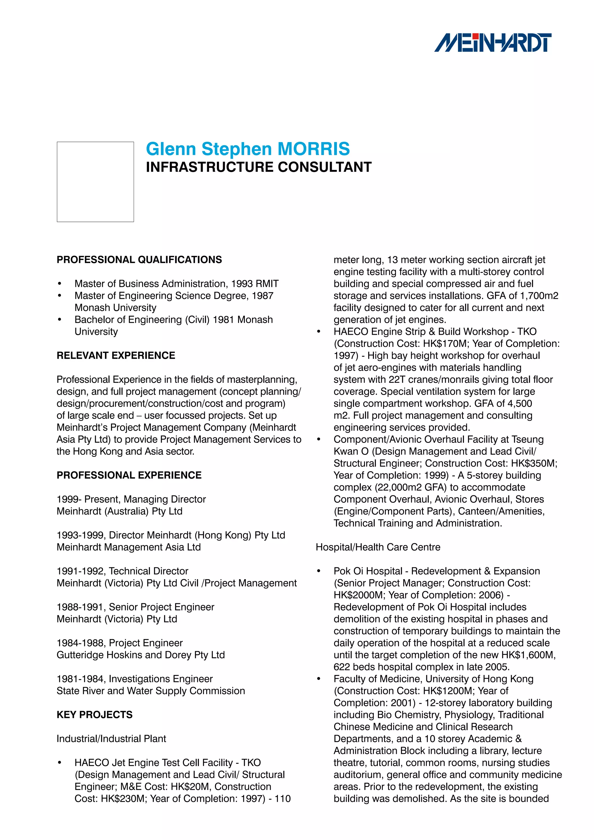 Glenn	Stephen	MORRIS
                     INFRASTRUCTURE	CONSULTANT




PROFESSIONAL	QUALIFICATIONS                                    meter long, 13 meter working section aircraft jet
                                                               engine testing facility with a multi-storey control
•   Master of Business Administration, 1993 RMIT               building and special compressed air and fuel
•   Master of Engineering Science Degree, 1987                 storage and services installations. GFA of 1,700m2
    Monash University                                          facility designed to cater for all current and next
•   Bachelor of Engineering (Civil) 1981 Monash                generation of jet engines.
    University                                             •   HAECO Engine Strip & Build Workshop - TKO
                                                               (Construction Cost: HK$170M; Year of Completion:
RELEVANT	EXPERIENCE                                            1997) - High bay height workshop for overhaul
                                                               of jet aero-engines with materials handling
Professional Experience in the fields of masterplanning,       system with 22T cranes/monrails giving total floor
design, and full project management (concept planning/         coverage. Special ventilation system for large
design/procurement/construction/cost and program)              single compartment workshop. GFA of 4,500
of large scale end – user focussed projects. Set up            m2. Full project management and consulting
Meinhardt’s Project Management Company (Meinhardt              engineering services provided.
Asia Pty Ltd) to provide Project Management Services to    •   Component/Avionic Overhaul Facility at Tseung
the Hong Kong and Asia sector.                                 Kwan O (Design Management and Lead Civil/
                                                               Structural Engineer; Construction Cost: HK$350M;
PROFESSIONAL	EXPERIENCE                                        Year of Completion: 1999) - A 5-storey building
                                                               complex (22,000m2 GFA) to accommodate
1999- Present, Managing Director                               Component Overhaul, Avionic Overhaul, Stores
Meinhardt (Australia) Pty Ltd                                  (Engine/Component Parts), Canteen/Amenities,
                                                               Technical Training and Administration.
1993-1999, Director Meinhardt (Hong Kong) Pty Ltd
Meinhardt Management Asia Ltd                              Hospital/Health Care Centre

1991-1992, Technical Director                              •   Pok Oi Hospital - Redevelopment & Expansion
Meinhardt (Victoria) Pty Ltd Civil /Project Management         (Senior Project Manager; Construction Cost:
                                                               HK$2000M; Year of Completion: 2006) -
1988-1991, Senior Project Engineer                             Redevelopment of Pok Oi Hospital includes
Meinhardt (Victoria) Pty Ltd                                   demolition of the existing hospital in phases and
                                                               construction of temporary buildings to maintain the
1984-1988, Project Engineer                                    daily operation of the hospital at a reduced scale
Gutteridge Hoskins and Dorey Pty Ltd                           until the target completion of the new HK$1,600M,
                                                               622 beds hospital complex in late 2005.
1981-1984, Investigations Engineer                         •   Faculty of Medicine, University of Hong Kong
State River and Water Supply Commission                        (Construction Cost: HK$1200M; Year of
                                                               Completion: 2001) - 12-storey laboratory building
KEY	PROJECTS                                                   including Bio Chemistry, Physiology, Traditional
                                                               Chinese Medicine and Clinical Research
Industrial/Industrial Plant                                    Departments, and a 10 storey Academic &
                                                               Administration Block including a library, lecture
•   HAECO Jet Engine Test Cell Facility - TKO                  theatre, tutorial, common rooms, nursing studies
    (Design Management and Lead Civil/ Structural              auditorium, general office and community medicine
    Engineer; M&E Cost: HK$20M, Construction                   areas. Prior to the redevelopment, the existing
    Cost: HK$230M; Year of Completion: 1997) - 110             building was demolished. As the site is bounded
 
