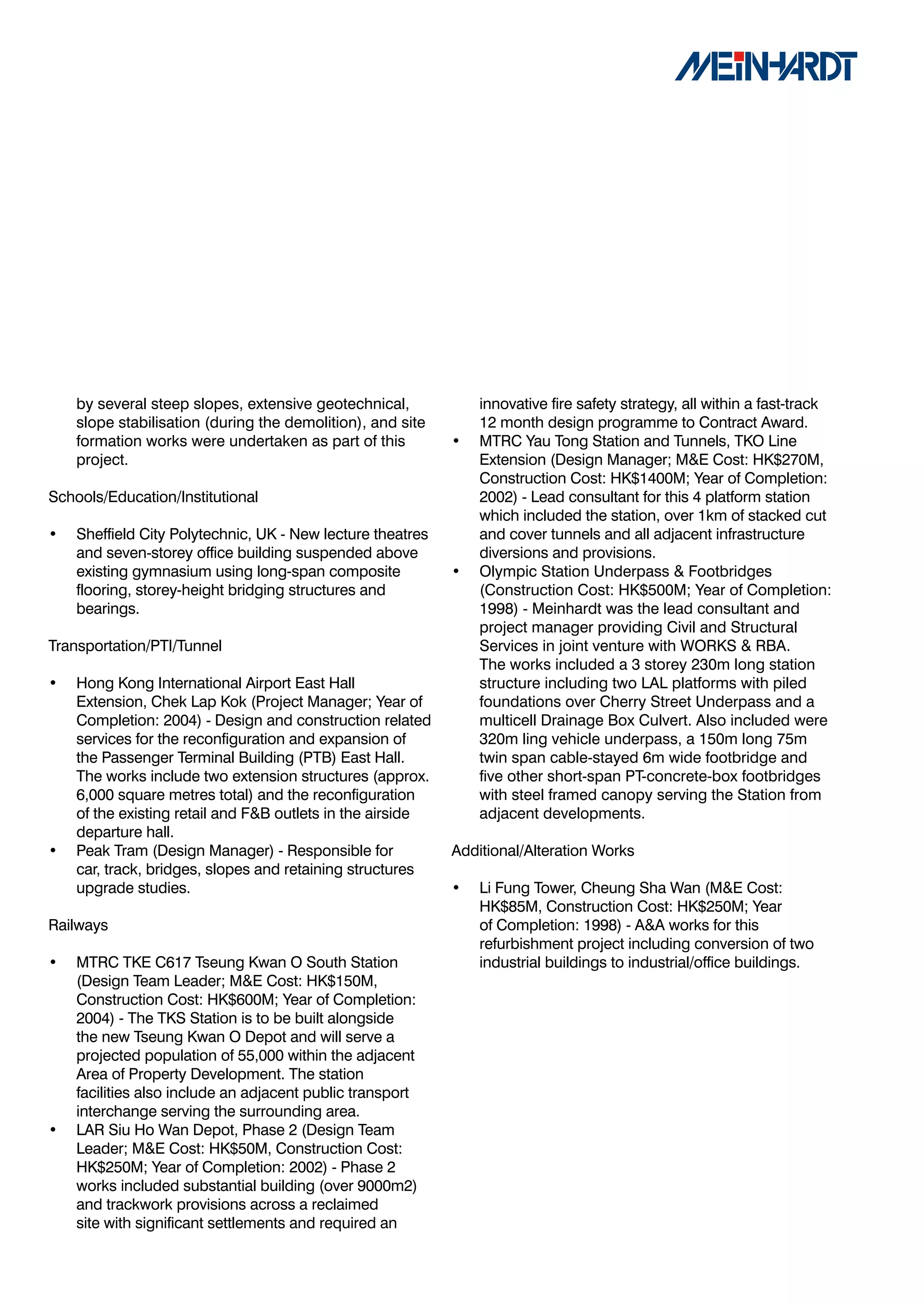 by several steep slopes, extensive geotechnical,            innovative fire safety strategy, all within a fast-track
    slope stabilisation (during the demolition), and site       12 month design programme to Contract Award.
    formation works were undertaken as part of this         •   MTRC Yau Tong Station and Tunnels, TKO Line
    project.                                                    Extension (Design Manager; M&E Cost: HK$270M,
                                                                Construction Cost: HK$1400M; Year of Completion:
Schools/Education/Institutional                                 2002) - Lead consultant for this 4 platform station
                                                                which included the station, over 1km of stacked cut
•   Sheffield City Polytechnic, UK - New lecture theatres       and cover tunnels and all adjacent infrastructure
    and seven-storey office building suspended above            diversions and provisions.
    existing gymnasium using long-span composite            •   Olympic Station Underpass & Footbridges
    flooring, storey-height bridging structures and             (Construction Cost: HK$500M; Year of Completion:
    bearings.                                                   1998) - Meinhardt was the lead consultant and
                                                                project manager providing Civil and Structural
Transportation/PTI/Tunnel                                       Services in joint venture with WORKS & RBA.
                                                                The works included a 3 storey 230m long station
•   Hong Kong International Airport East Hall                   structure including two LAL platforms with piled
    Extension, Chek Lap Kok (Project Manager; Year of           foundations over Cherry Street Underpass and a
    Completion: 2004) - Design and construction related         multicell Drainage Box Culvert. Also included were
    services for the reconfiguration and expansion of           320m ling vehicle underpass, a 150m long 75m
    the Passenger Terminal Building (PTB) East Hall.            twin span cable-stayed 6m wide footbridge and
    The works include two extension structures (approx.         five other short-span PT-concrete-box footbridges
    6,000 square metres total) and the reconfiguration          with steel framed canopy serving the Station from
    of the existing retail and F&B outlets in the airside       adjacent developments.
    departure hall.
•   Peak Tram (Design Manager) - Responsible for            Additional/Alteration Works
    car, track, bridges, slopes and retaining structures
    upgrade studies.                                        •   Li Fung Tower, Cheung Sha Wan (M&E Cost:
                                                                HK$85M, Construction Cost: HK$250M; Year
Railways                                                        of Completion: 1998) - A&A works for this
                                                                refurbishment project including conversion of two
•   MTRC TKE C617 Tseung Kwan O South Station                   industrial buildings to industrial/office buildings.
    (Design Team Leader; M&E Cost: HK$150M,
    Construction Cost: HK$600M; Year of Completion:
    2004) - The TKS Station is to be built alongside
    the new Tseung Kwan O Depot and will serve a
    projected population of 55,000 within the adjacent
    Area of Property Development. The station
    facilities also include an adjacent public transport
    interchange serving the surrounding area.
•   LAR Siu Ho Wan Depot, Phase 2 (Design Team
    Leader; M&E Cost: HK$50M, Construction Cost:
    HK$250M; Year of Completion: 2002) - Phase 2
    works included substantial building (over 9000m2)
    and trackwork provisions across a reclaimed
    site with significant settlements and required an
 