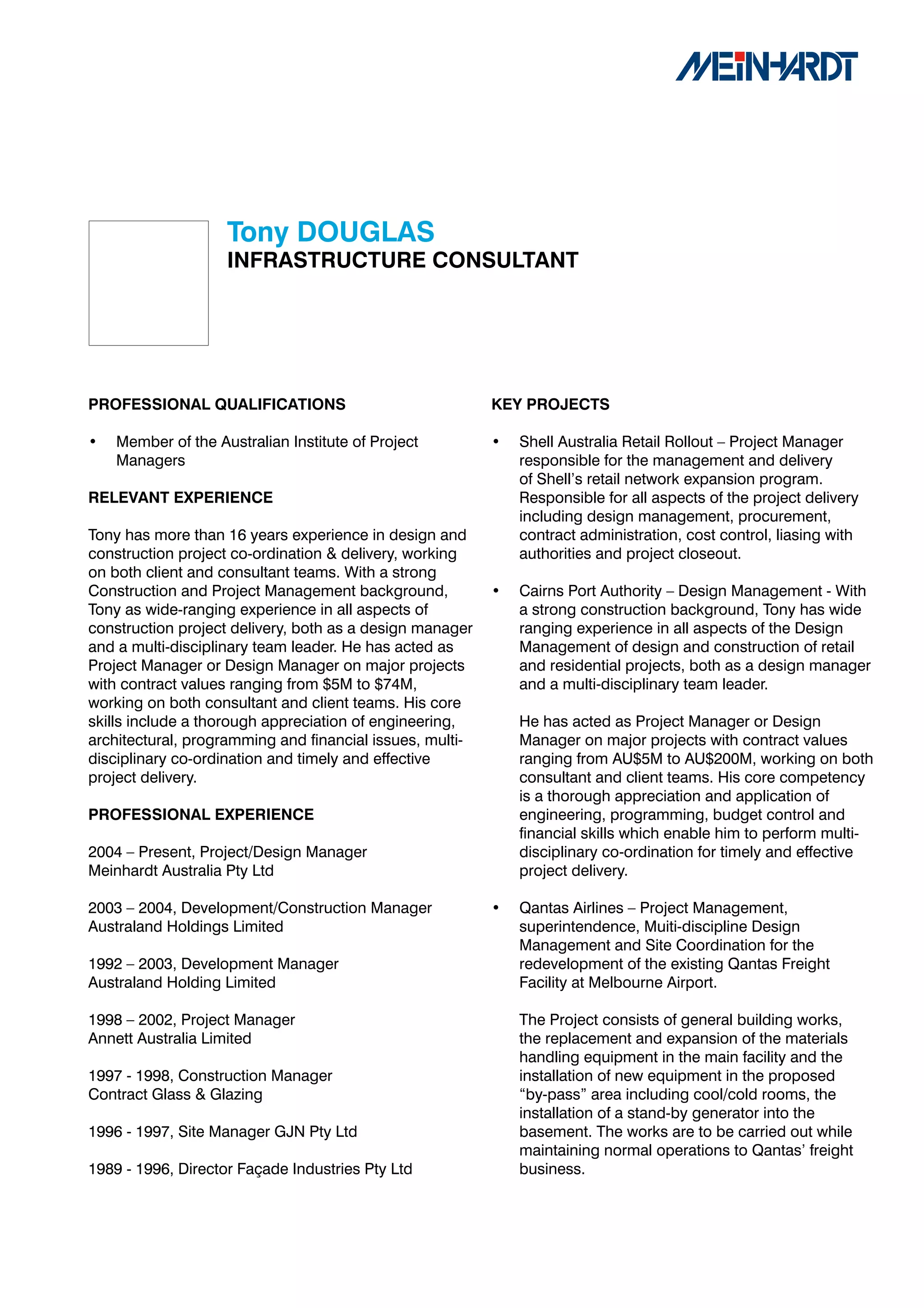 Tony	DOUGLAS
                    INFRASTRUCTURE	CONSULTANT




PROFESSIONAL	QUALIFICATIONS                               KEY	PROJECTS

•   Member of the Australian Institute of Project         •   Shell Australia Retail Rollout – Project Manager
    Managers                                                  responsible for the management and delivery
                                                              of Shell’s retail network expansion program.
RELEVANT	EXPERIENCE                                           Responsible for all aspects of the project delivery
                                                              including design management, procurement,
Tony has more than 16 years experience in design and          contract administration, cost control, liasing with
construction project co-ordination & delivery, working        authorities and project closeout.
on both client and consultant teams. With a strong
Construction and Project Management background,           •   Cairns Port Authority – Design Management - With
Tony as wide-ranging experience in all aspects of             a strong construction background, Tony has wide
construction project delivery, both as a design manager       ranging experience in all aspects of the Design
and a multi-disciplinary team leader. He has acted as         Management of design and construction of retail
Project Manager or Design Manager on major projects           and residential projects, both as a design manager
with contract values ranging from $5M to $74M,                and a multi-disciplinary team leader.
working on both consultant and client teams. His core
skills include a thorough appreciation of engineering,        He has acted as Project Manager or Design
architectural, programming and financial issues, multi-       Manager on major projects with contract values
disciplinary co-ordination and timely and effective           ranging from AU$5M to AU$200M, working on both
project delivery.                                             consultant and client teams. His core competency
                                                              is a thorough appreciation and application of
PROFESSIONAL	EXPERIENCE                                       engineering, programming, budget control and
                                                              financial skills which enable him to perform multi-
2004 – Present, Project/Design Manager                        disciplinary co-ordination for timely and effective
Meinhardt Australia Pty Ltd                                   project delivery.

2003 – 2004, Development/Construction Manager             •   Qantas Airlines – Project Management,
Australand Holdings Limited                                   superintendence, Muiti-discipline Design
                                                              Management and Site Coordination for the
1992 – 2003, Development Manager                              redevelopment of the existing Qantas Freight
Australand Holding Limited                                    Facility at Melbourne Airport.

1998 – 2002, Project Manager                                  The Project consists of general building works,
Annett Australia Limited                                      the replacement and expansion of the materials
                                                              handling equipment in the main facility and the
1997 - 1998, Construction Manager                             installation of new equipment in the proposed
Contract Glass & Glazing                                      “by-pass” area including cool/cold rooms, the
                                                              installation of a stand-by generator into the
1996 - 1997, Site Manager GJN Pty Ltd                         basement. The works are to be carried out while
                                                              maintaining normal operations to Qantas’ freight
1989 - 1996, Director Façade Industries Pty Ltd               business.
 