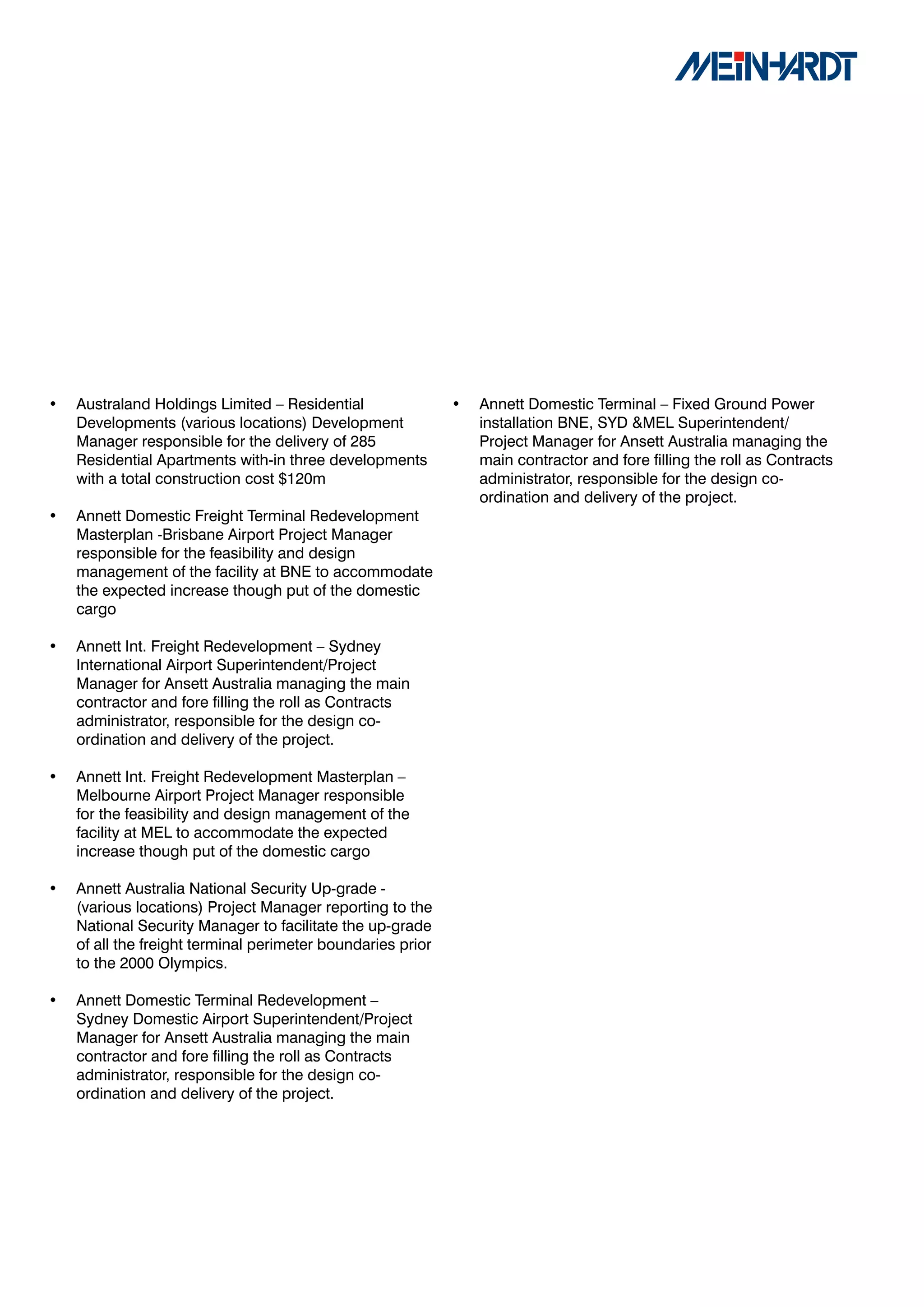 •   Australand Holdings Limited – Residential                •   Annett Domestic Terminal – Fixed Ground Power
    Developments (various locations) Development                 installation BNE, SYD &MEL Superintendent/
    Manager responsible for the delivery of 285                  Project Manager for Ansett Australia managing the
    Residential Apartments with-in three developments            main contractor and fore filling the roll as Contracts
    with a total construction cost $120m                         administrator, responsible for the design co-
                                                                 ordination and delivery of the project.
•   Annett Domestic Freight Terminal Redevelopment
    Masterplan -Brisbane Airport Project Manager
    responsible for the feasibility and design
    management of the facility at BNE to accommodate
    the expected increase though put of the domestic
    cargo

•   Annett Int. Freight Redevelopment – Sydney
    International Airport Superintendent/Project
    Manager for Ansett Australia managing the main
    contractor and fore filling the roll as Contracts
    administrator, responsible for the design co-
    ordination and delivery of the project.

•   Annett Int. Freight Redevelopment Masterplan –
    Melbourne Airport Project Manager responsible
    for the feasibility and design management of the
    facility at MEL to accommodate the expected
    increase though put of the domestic cargo

•   Annett Australia National Security Up-grade -
    (various locations) Project Manager reporting to the
    National Security Manager to facilitate the up-grade
    of all the freight terminal perimeter boundaries prior
    to the 2000 Olympics.

•   Annett Domestic Terminal Redevelopment –
    Sydney Domestic Airport Superintendent/Project
    Manager for Ansett Australia managing the main
    contractor and fore filling the roll as Contracts
    administrator, responsible for the design co-
    ordination and delivery of the project.
 
