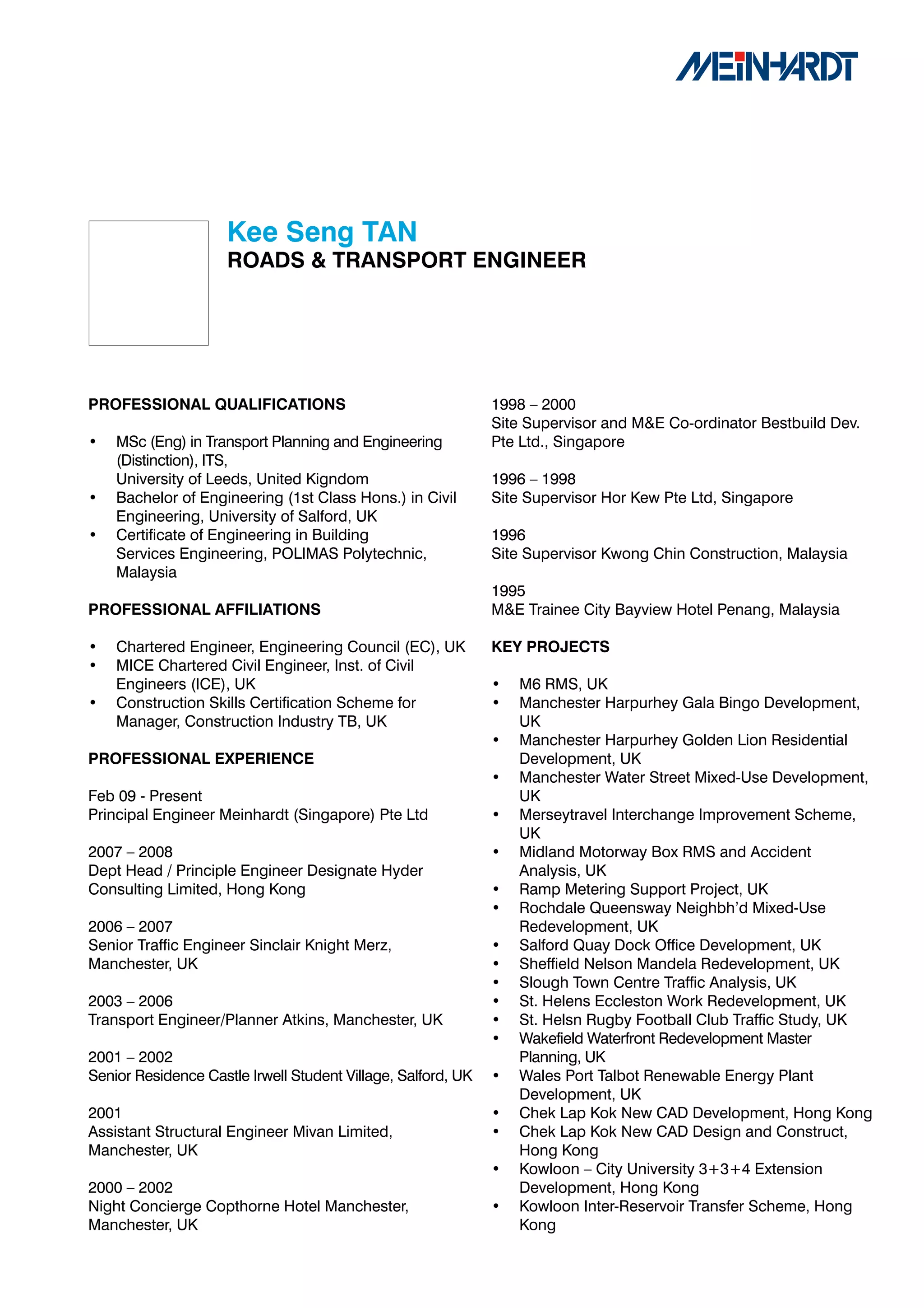 Kee	Seng	TAN		
                     ROADS	&	TRANSPORT	ENGINEER	




PROFESSIONAL	QUALIFICATIONS                                   1998 – 2000
                                                              Site Supervisor and M&E Co-ordinator Bestbuild Dev.
•   MSc (Eng) in Transport Planning and Engineering           Pte Ltd., Singapore
    (Distinction), ITS,
    University of Leeds, United Kigndom                       1996 – 1998
•   Bachelor of Engineering (1st Class Hons.) in Civil        Site Supervisor Hor Kew Pte Ltd, Singapore
    Engineering, University of Salford, UK
•   Certificate of Engineering in Building                    1996
    Services Engineering, POLIMAS Polytechnic,                Site Supervisor Kwong Chin Construction, Malaysia
    Malaysia
                                                              1995
PROFESSIONAL	AFFILIATIONS                                     M&E Trainee City Bayview Hotel Penang, Malaysia

•   Chartered Engineer, Engineering Council (EC), UK          KEY	PROJECTS
•   MICE Chartered Civil Engineer, Inst. of Civil
    Engineers (ICE), UK                                       •   M6 RMS, UK
•   Construction Skills Certification Scheme for              •   Manchester Harpurhey Gala Bingo Development,
    Manager, Construction Industry TB, UK                         UK
                                                              •   Manchester Harpurhey Golden Lion Residential
PROFESSIONAL	EXPERIENCE                                           Development, UK
                                                              •   Manchester Water Street Mixed-Use Development,
Feb 09 - Present                                                  UK
Principal Engineer Meinhardt (Singapore) Pte Ltd              •   Merseytravel Interchange Improvement Scheme,
                                                                  UK
2007 – 2008                                                   •   Midland Motorway Box RMS and Accident
Dept Head / Principle Engineer Designate Hyder                    Analysis, UK
Consulting Limited, Hong Kong                                 •   Ramp Metering Support Project, UK
                                                              •   Rochdale Queensway Neighbh’d Mixed-Use
2006 – 2007                                                       Redevelopment, UK
Senior Traffic Engineer Sinclair Knight Merz,                 •   Salford Quay Dock Office Development, UK
Manchester, UK                                                •   Sheffield Nelson Mandela Redevelopment, UK
                                                              •   Slough Town Centre Traffic Analysis, UK
2003 – 2006                                                   •   St. Helens Eccleston Work Redevelopment, UK
Transport Engineer/Planner Atkins, Manchester, UK             •   St. Helsn Rugby Football Club Traffic Study, UK
                                                              •   Wakefield Waterfront Redevelopment Master
2001 – 2002                                                       Planning, UK
Senior Residence Castle Irwell Student Village, Salford, UK   •   Wales Port Talbot Renewable Energy Plant
                                                                  Development, UK
2001                                                          •   Chek Lap Kok New CAD Development, Hong Kong
Assistant Structural Engineer Mivan Limited,                  •   Chek Lap Kok New CAD Design and Construct,
Manchester, UK                                                    Hong Kong
                                                              •   Kowloon – City University 3+3+4 Extension
2000 – 2002                                                       Development, Hong Kong
Night Concierge Copthorne Hotel Manchester,                   •   Kowloon Inter-Reservoir Transfer Scheme, Hong
Manchester, UK                                                    Kong
 