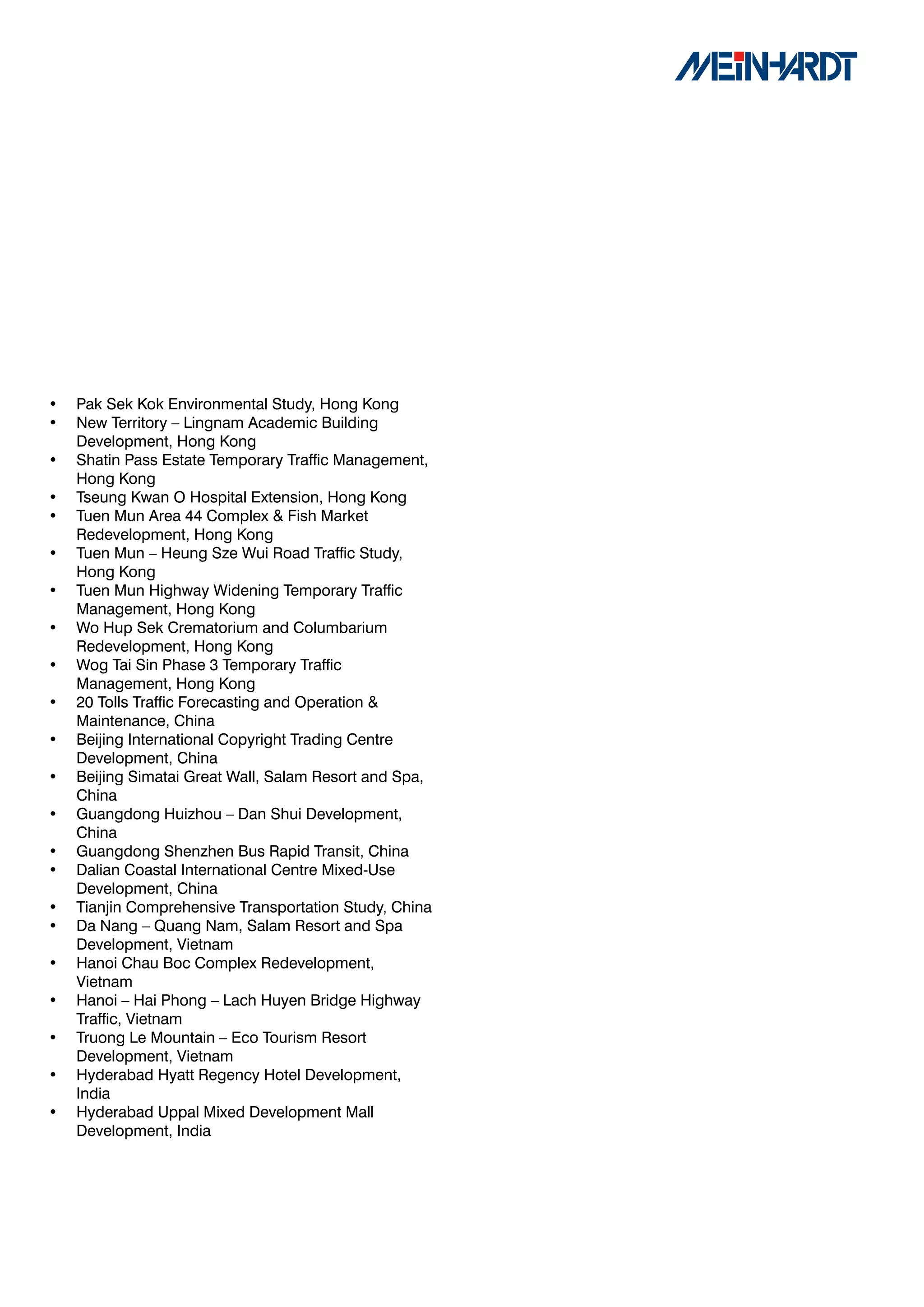 •   Pak Sek Kok Environmental Study, Hong Kong
•   New Territory – Lingnam Academic Building
    Development, Hong Kong
•   Shatin Pass Estate Temporary Traffic Management,
    Hong Kong
•   Tseung Kwan O Hospital Extension, Hong Kong
•   Tuen Mun Area 44 Complex & Fish Market
    Redevelopment, Hong Kong
•   Tuen Mun – Heung Sze Wui Road Traffic Study,
    Hong Kong
•   Tuen Mun Highway Widening Temporary Traffic
    Management, Hong Kong
•   Wo Hup Sek Crematorium and Columbarium
    Redevelopment, Hong Kong
•   Wog Tai Sin Phase 3 Temporary Traffic
    Management, Hong Kong
•   20 Tolls Traffic Forecasting and Operation &
    Maintenance, China
•   Beijing International Copyright Trading Centre
    Development, China
•   Beijing Simatai Great Wall, Salam Resort and Spa,
    China
•   Guangdong Huizhou – Dan Shui Development,
    China
•   Guangdong Shenzhen Bus Rapid Transit, China
•   Dalian Coastal International Centre Mixed-Use
    Development, China
•   Tianjin Comprehensive Transportation Study, China
•   Da Nang – Quang Nam, Salam Resort and Spa
    Development, Vietnam
•   Hanoi Chau Boc Complex Redevelopment,
    Vietnam
•   Hanoi – Hai Phong – Lach Huyen Bridge Highway
    Traffic, Vietnam
•   Truong Le Mountain – Eco Tourism Resort
    Development, Vietnam
•   Hyderabad Hyatt Regency Hotel Development,
    India
•   Hyderabad Uppal Mixed Development Mall
    Development, India
 